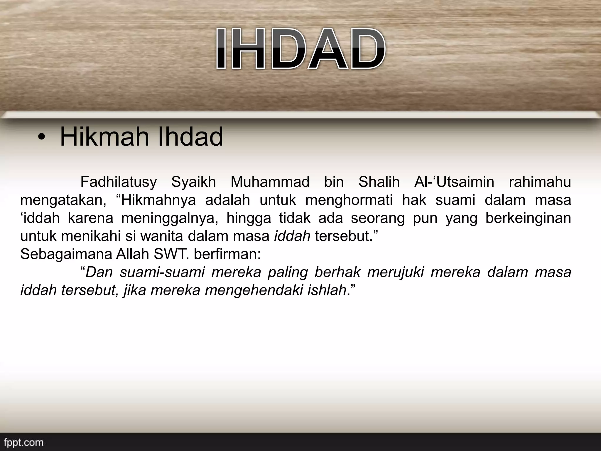 • Hikmah Ihdad
Fadhilatusy Syaikh Muhammad bin Shalih Al-‘Utsaimin rahimahu
mengatakan, “Hikmahnya adalah untuk menghormati hak suami dalam masa
‘iddah karena meninggalnya, hingga tidak ada seorang pun yang berkeinginan
untuk menikahi si wanita dalam masa iddah tersebut.”
Sebagaimana Allah SWT. berfirman:
“Dan suami-suami mereka paling berhak merujuki mereka dalam masa
iddah tersebut, jika mereka mengehendaki ishlah.”
 