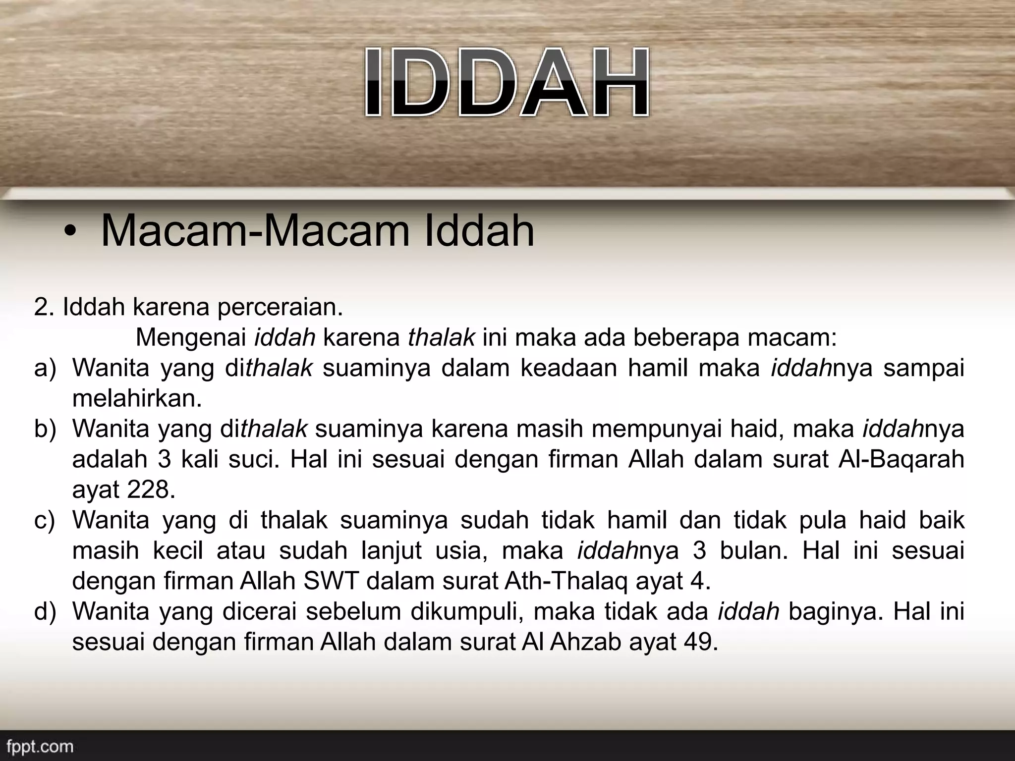 • Macam-Macam Iddah
2. Iddah karena perceraian.
Mengenai iddah karena thalak ini maka ada beberapa macam:
a) Wanita yang dithalak suaminya dalam keadaan hamil maka iddahnya sampai
melahirkan.
b) Wanita yang dithalak suaminya karena masih mempunyai haid, maka iddahnya
adalah 3 kali suci. Hal ini sesuai dengan firman Allah dalam surat Al-Baqarah
ayat 228.
c) Wanita yang di thalak suaminya sudah tidak hamil dan tidak pula haid baik
masih kecil atau sudah lanjut usia, maka iddahnya 3 bulan. Hal ini sesuai
dengan firman Allah SWT dalam surat Ath-Thalaq ayat 4.
d) Wanita yang dicerai sebelum dikumpuli, maka tidak ada iddah baginya. Hal ini
sesuai dengan firman Allah dalam surat Al Ahzab ayat 49.
 