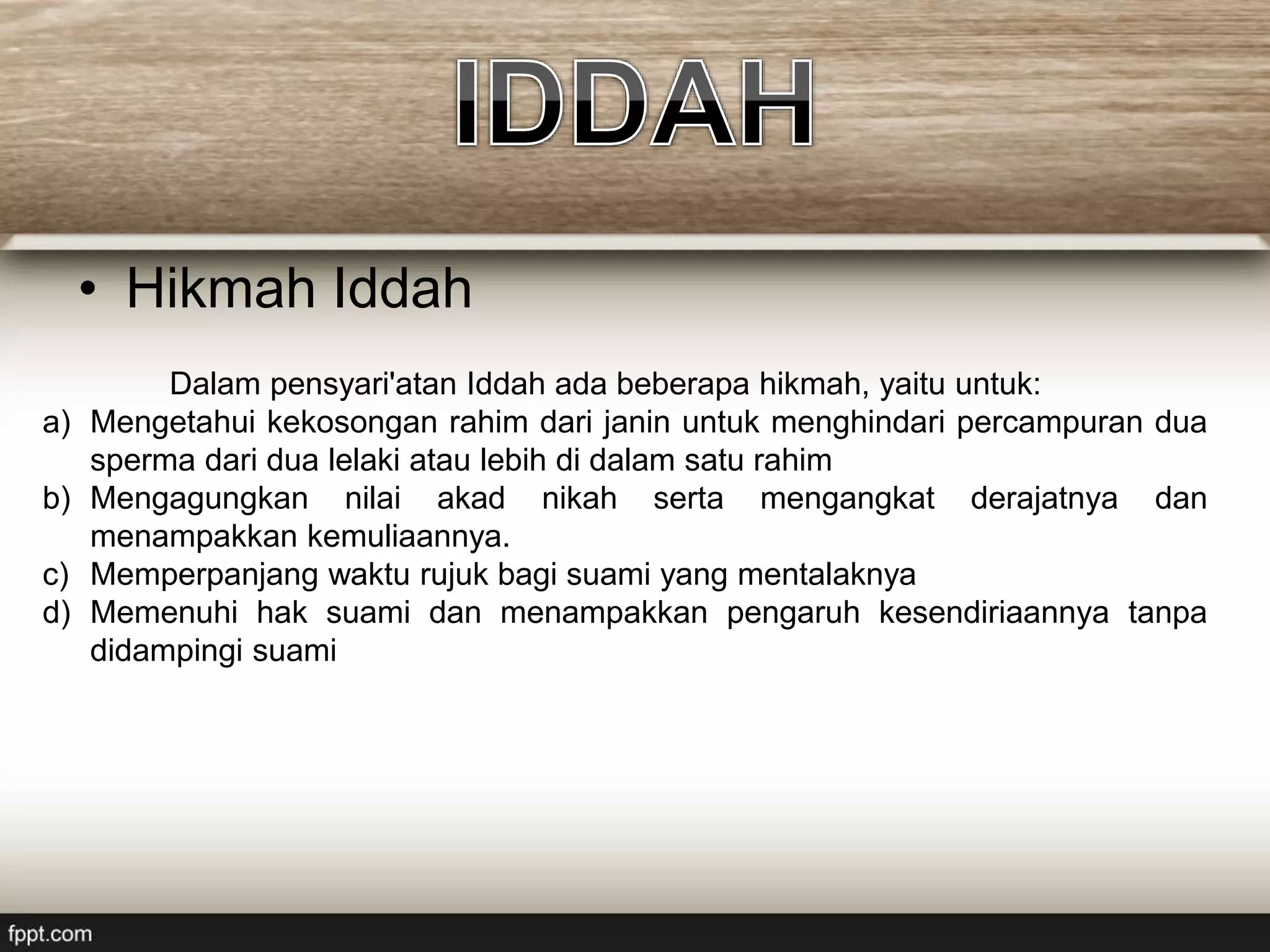 • Hikmah Iddah
Dalam pensyari'atan Iddah ada beberapa hikmah, yaitu untuk:
a) Mengetahui kekosongan rahim dari janin untuk menghindari percampuran dua
sperma dari dua lelaki atau lebih di dalam satu rahim
b) Mengagungkan nilai akad nikah serta mengangkat derajatnya dan
menampakkan kemuliaannya.
c) Memperpanjang waktu rujuk bagi suami yang mentalaknya
d) Memenuhi hak suami dan menampakkan pengaruh kesendiriaannya tanpa
didampingi suami
 