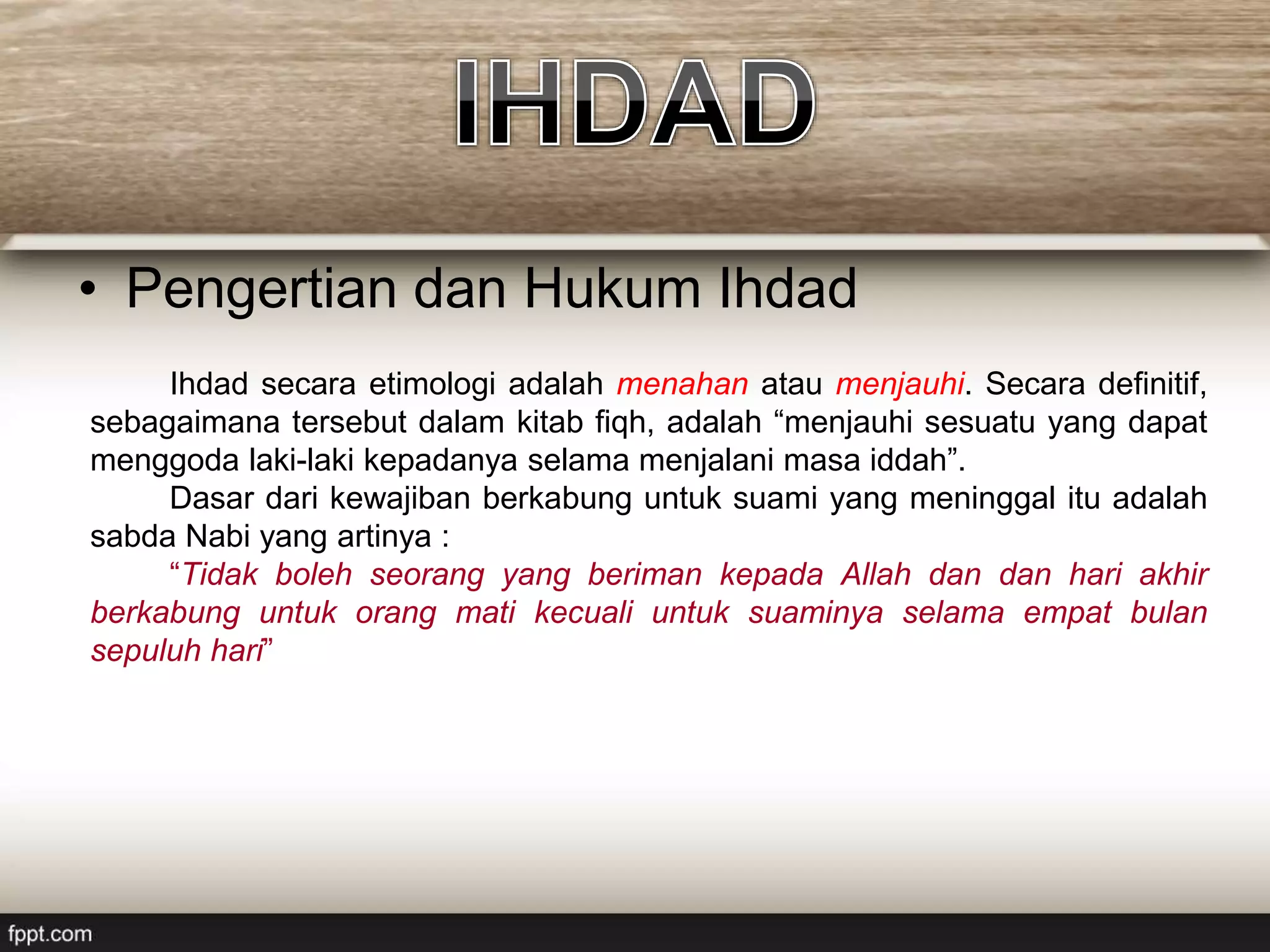 • Pengertian dan Hukum Ihdad
Ihdad secara etimologi adalah menahan atau menjauhi. Secara definitif,
sebagaimana tersebut dalam kitab fiqh, adalah “menjauhi sesuatu yang dapat
menggoda laki-laki kepadanya selama menjalani masa iddah”.
Dasar dari kewajiban berkabung untuk suami yang meninggal itu adalah
sabda Nabi yang artinya :
“Tidak boleh seorang yang beriman kepada Allah dan dan hari akhir
berkabung untuk orang mati kecuali untuk suaminya selama empat bulan
sepuluh hari”
 