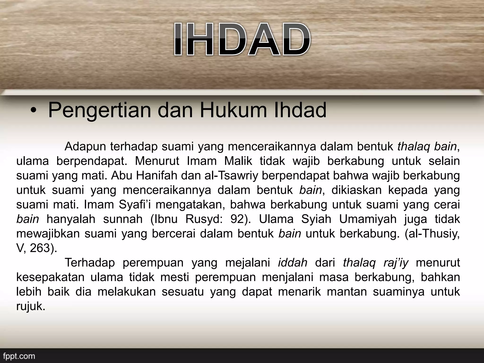• Pengertian dan Hukum Ihdad
Adapun terhadap suami yang menceraikannya dalam bentuk thalaq bain,
ulama berpendapat. Menurut Imam Malik tidak wajib berkabung untuk selain
suami yang mati. Abu Hanifah dan al-Tsawriy berpendapat bahwa wajib berkabung
untuk suami yang menceraikannya dalam bentuk bain, dikiaskan kepada yang
suami mati. Imam Syafi’i mengatakan, bahwa berkabung untuk suami yang cerai
bain hanyalah sunnah (Ibnu Rusyd: 92). Ulama Syiah Umamiyah juga tidak
mewajibkan suami yang bercerai dalam bentuk bain untuk berkabung. (al-Thusiy,
V, 263).
Terhadap perempuan yang mejalani iddah dari thalaq raj’iy menurut
kesepakatan ulama tidak mesti perempuan menjalani masa berkabung, bahkan
lebih baik dia melakukan sesuatu yang dapat menarik mantan suaminya untuk
rujuk.
 