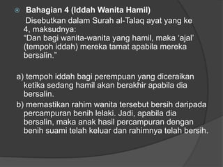     Bahagian 4 (Iddah Wanita Hamil)
     Disebutkan dalam Surah al-Talaq ayat yang ke
    4, maksudnya:
    “Dan bagi wanita-wanita yang hamil, maka „ajal‟
    (tempoh iddah) mereka tamat apabila mereka
    bersalin.”

a) tempoh iddah bagi perempuan yang diceraikan
  ketika sedang hamil akan berakhir apabila dia
  bersalin.
b) memastikan rahim wanita tersebut bersih daripada
  percampuran benih lelaki. Jadi, apabila dia
  bersalin, maka anak hasil percampuran dengan
  benih suami telah keluar dan rahimnya telah bersih.
 