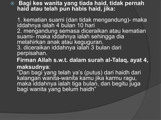    Bagi kes wanita yang tiada haid, tidak pernah
    haid atau telah pun habis haid, jika:
    1. kematian suami (dan tidak mengandung)- maka
    iddahnya ialah 4 bulan 10 hari
    2. mengandung semasa diceraikan atau kematian
    suami- maka iddahnya ialah sehingga dia
    melahirkan anak atau keguguran.
    3. diceraikan iddahnya ialah 3 bulan dari
    perpisahan.
    Firman Allah s.w.t. dalam surah al-Talaq, ayat 4,
    maksudnya:
    “Dan bagi yang telah ya‟s (putus) dari haidh dari
    kalangan wanita-wanita kamu jika karmu ragu,
    maka iddahnya ialah tiga bulan, dan begitu juga
    bagi wanita yang belum haidh”
 