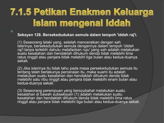 
    Seksyen 128. Bersekedudukan semula dalam tempoh 'iddah raj'i.
    (1) Seseorang lelaki yang, setelah menceraikan dengan sah
    isterinya, bersekedudukan semula dengannya dalam tempoh 'iddah
    raj'i tanpa terlebih dahulu melafazkan ruju' yang sah adalah melakukan
    suatu kesalahan dan hendaklah dihukum denda tidak melebihi lima
    ratus ringgit atau penjara tidak melebihi tiga bulan atau kedua-duanya
    sekali.
    (2) Jika isterinya itu tidak tahu pada masa persekedudukan semula itu
    tentang telah berlakunya perceraian itu, maka suami itu adalah
    melakukan suatu kesalahan dan hendaklah dihukum denda tidak
    melebihi satu ribu ringgit atau penjara tidak melebihi enam bulan atau
    kedua-duanya sekali.
    (3) Seseorang perempuan yang bersyubahat melakukan suatu
    kesalahan di bawah subseksyen (1) adalah melakukan suatu
    kesalahan dan hendaklah dihukum denda tidak melebihi lima ratus
    ringgit atau penjara tidak melebihi tiga bulan atau kedua-duanya sekali.
 