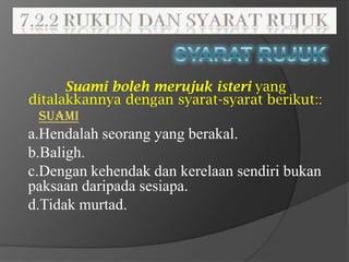 Suami boleh merujuk isteri yang
ditalakkannya dengan syarat-syarat berikut::
 SUAMI
a.Hendalah seorang yang berakal.
b.Baligh.
c.Dengan kehendak dan kerelaan sendiri bukan
paksaan daripada sesiapa.
d.Tidak murtad.
 