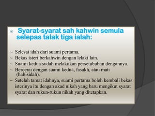    Syarat-syarat sah kahwin semula
    selepas talak tiga ialah:

~ Selesai idah dari suami pertama.
~ Bekas isteri berkahwin dengan lelaki lain.
~ Suami kedua sudah melakukan persetubuhan dengannya.
~ Bercerai dengan suami kedua, fasakh, atau mati
   (habisidah).
~ Setelah tamat idahnya, suami pertama boleh kembali bekas
  isterinya itu dengan akad nikah yang baru mengikut syarat
  syarat dan rukun-rukun nikah yang ditetapkan.
 