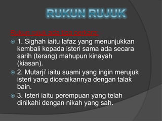 Rukun rujuk ada tiga perkara:
 1. Sighah iaitu lafaz yang menunjukkan
  kembali kepada isteri sama ada secara
  sarih (terang) mahupun kinayah
  (kiasan).
 2. Mutarji‟ iaitu suami yang ingin merujuk
  isteri yang diceraikannya dengan talak
  bain.
 3. Isteri iaitu perempuan yang telah
  dinikahi dengan nikah yang sah.
 