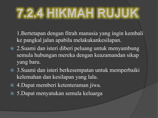 1.Bertetapan dengan fitrah manusia yang ingin kembali
    ke pangkal jalan apabila melakukankesilapan.
   2.Suami dan isteri diberi peluang untuk menyambung
    semula hubungan mereka dengan keazamandan sikap
    yang baru.
   3.Suami dan isteri berkesempatan untuk memperbaiki
    kelemahan dan kesilapan yang lalu.
   4.Dapat memberi ketenteraman jiwa.
   5.Dapat menyatukan semula keluarga
 