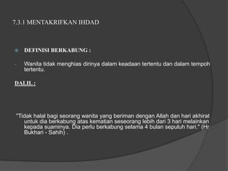 7.3.1 MENTAKRIFKAN IHDAD



      DEFINISI BERKABUNG :

-      Wanita tidak menghias dirinya dalam keadaan tertentu dan dalam tempoh
       tertentu.

DALIL :




    "Tidak halal bagi seorang wanita yang beriman dengan Allah dan hari akhirat
       untuk dia berkabung atas kematian seseorang lebih dari 3 hari melainkan
       kepada suaminya. Dia perlu berkabung selama 4 bulan sepuluh hari." (Hr
       Bukhari - Sahih) .
 