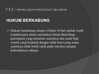 7.3.2 – MENJELASKAN HUKUM DAN CARA IHDAD

HUKUM BERKABUNG

   Hukum berkabung selama 4 bulan 10 hari adalah wajib
    (sepakat para ulama melainkan Hasan Basri)bagi
    perempuan yang kematian suaminya dan sunat bagi
    wanita yang berpisah dengan talak bain (yang mana
    suaminya tidak boleh rujuk pada isterinya dengan
    kehendaknya sahaja).
 