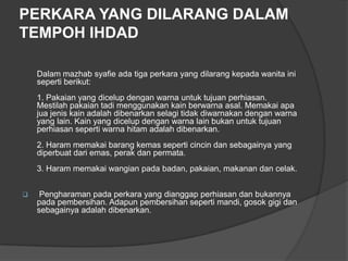 PERKARA YANG DILARANG DALAM
TEMPOH IHDAD

    Dalam mazhab syafie ada tiga perkara yang dilarang kepada wanita ini
    seperti berikut:
    1. Pakaian yang dicelup dengan warna untuk tujuan perhiasan.
    Mestilah pakaian tadi menggunakan kain berwarna asal. Memakai apa
    jua jenis kain adalah dibenarkan selagi tidak diwarnakan dengan warna
    yang lain. Kain yang dicelup dengan warna lain bukan untuk tujuan
    perhiasan seperti warna hitam adalah dibenarkan.
    2. Haram memakai barang kemas seperti cincin dan sebagainya yang
    diperbuat dari emas, perak dan permata.
    3. Haram memakai wangian pada badan, pakaian, makanan dan celak.


    Pengharaman pada perkara yang dianggap perhiasan dan bukannya
    pada pembersihan. Adapun pembersihan seperti mandi, gosok gigi dan
    sebagainya adalah dibenarkan.
 