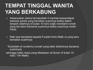 TEMPAT TINGGAL WANITA
YANG BERKABUNG
   Kebanyakan ulama termasuklah 4 mazhab berpendapat
    bahawa wanita yang kematian suaminya ketika dalam
    tempoh iddahnya (4 bulan 10 hari) wajib mendiami rumah
    yang dia diami bersama suaminya ketika suaminya masih
    hidup.

   Nabi saw bersabda kepada Furaiah bintu Malik ra yang baru
    kematian suaminya:

 "Duduklah di rumahmu (rumah yang telah didiaminya bersama
   suaminya)
sehingga habis masa yang ditetapkan al-Quran (4 bulan 10
   hari)." (Hr Malik)
 