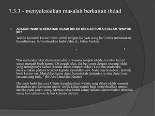 7.3.3 - menyelesaikan masalah berkaitan ihdad

   ADAKAH WANITA KEMATIAN SUAMI BOLEH KELUAR RUMAH DALAM TEMPOH
    INI?

    Wanita ini boleh keluar rumah untuk tempoh ini pada siang hari untuk menunaikan
    keperluannya. Ini berdasarkan hadis Jabir ra , beliau berkata:

                                             .                                 :


    "Ibu saudaraku telah diceraikan talak 3. Semasa tempoh iddah, dia telah keluar
    untuk mengait buah kurma. Di tengah jalan, dia berjumpa dengan seorang lelaki
    yang menegahnya keluar (kerana dalam tempoh iddah). Lalu ibu saudaraku
    menceritakan perkara tersebut kepada Rasulullah saw. Nabi pun bersabda : Kaitlah
    buah kurma mu. Mudah2an kamu dapat bersedekah daripadanya atau dapat buat
    sesuatu yang baik. " (Hr Abu Daud dan Nasaie)
    Daripada hadis ini, para Ulama mengharuskan wanita yang dalam iddah -samada
    diceraikan atau kematian suami- untuk keluar rumah bagi menyelesaikan urusan
    mereka pada waktu siang. Mereka tidak boleh keluar malam dan bermalam dirumah
    orang lain melainkan dalam keadaan darurat.
 