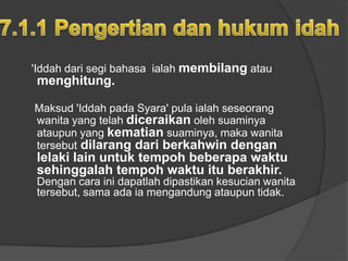 'Iddah dari segi bahasa ialah membilang atau
menghitung.

Maksud 'Iddah pada Syara' pula ialah seseorang
wanita yang telah diceraikan oleh suaminya
ataupun yang kematian suaminya, maka wanita
tersebut dilarang dari berkahwin dengan
lelaki lain untuk tempoh beberapa waktu
sehinggalah tempoh waktu itu berakhir.
Dengan cara ini dapatlah dipastikan kesucian wanita
tersebut, sama ada ia mengandung ataupun tidak.
 