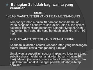    Bahagian 3 : Iddah bagi wanita yang
    kematian
                  suami.
1) BAGI WANITA/ISTERI YANG TIDAK MENGANDUNG
    Tempohnya ialah 4 bulan 10 hari dari tarikh kematian.
    Perlu diingatkan bahawa „bulan‟ di sini ialah bulan dalam
    kalender Islam/ Hijrah bukannya kalender Masehi. Oleh
    itu, jumlah hari yang dia kena beriddah ialah kira-kira 130
    hari.
    2)BAGI WANITA/ ISTERI YANG MENGANDUNG
    Keadaan ini adalah contoh keadaan isteri yang kehilangan
    suami tercinta ketika mengandung 8 bulan.
    Untuk wanita seperti ini, secara ringkasnya iddahnya tamat
    sebaik sahaja melahirkan anak (dan bukan 4 bulan 10
    hari). Malah, jika selang masa antara kematian suami dan
    juga kelahiran anak itu sangat pendek, iddahnya tetap
    berakhir.
 