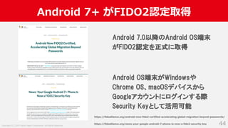 Copyright (C) 2019 Yahoo Japan Corporation. All Rights Reserved.
Android 7+ がFIDO2認定取得
44
Android 7.0以降のAndroid OS端末
がFIDO2認定を正式に取得
Android OS端末がWindowsや
Chrome OS、macOSデバイスから
Googleアカウントにログインする際
Security Keyとして活用可能
https://fidoalliance.org/news-your-google-android-7-phone-is-now-a-fido2-security-key
https://fidoalliance.org/android-now-fido2-certified-accelerating-global-migration-beyond-passwords/
 