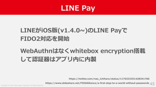 Copyright (C) 2019 Yahoo Japan Corporation. All Rights Reserved.
LINE Pay
45
LINEがiOS版(v1.4.0~)のLINE Payで
FIDO2対応を開始
WebAuthnはなくwhitebox encryption搭載
して認証器はアプリ内に内製
https://twitter.com/nao_ichihara/status/1176333351428341760
https://www.slideshare.net/FIDOAlliance/a-first-step-to-a-world-without-passwords
 