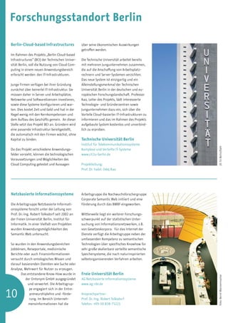 Forschungsstandort Berlin

Berlin-Cloud-based Infrastructures               über seine ökonomischen Auswirkungen
                                                 getroffen werden.
Im Rahmen des Projekts „Berlin Cloud-based
Infrastructures“ (BCI) der Technischen Univer-   Die Technische Universität arbeitet bereits
sität Berlin, soll die Nutzung von Cloud Com-    mit mehreren Jungunternehmen zusammen,
puting in einem neuen Anwendungsbereich          die auf die Anschaffung von Arbeitsplatz-
erforscht werden: den IT-Infrastrukturen.        rechnern und Server-Systemen verzichten.
                                                 Das neue System ist einzigartig und ein
Junge Firmen verfügen bei ihrer Gründung         Alleinstellungsmerkmal der Technischen
zunächst über keinerlei IT-Infrastruktur. Sie    Universität Berlin in der deutschen und eu-
müssen daher in Server und Arbeitsplätze,        ropäischen Forschungslandschaft. Professor
Netzwerke und Softwarelizenzen investieren,      Kao, Leiter des Projekts, lädt interessierte
sowie diese Systeme konfigurieren und war-       Technologie- und Gründerzentren sowie
ten. Dies kostet Zeit und Geld und hat in der    Jungunternehmen dazu ein, sich über die
Regel wenig mit den Kernkompetenzen und          Vorteile Cloud-basierter IT-Infrastrukturen zu
dem Aufbau des Geschäfts gemein. An dieser       informieren und das im Rahmen des Projekts
Stelle setzt das Projekt BCI an. Gründern wird   aufgebaute System kostenlos und unverbind-
eine passende Infrastruktur bereitgestellt,      lich zu erproben.
die automatsch mit den Firmen wächst, ohne
Kapital zu binden.                               Technische Universität Berlin
                                                 Institut für Telekommunikations­ ysteme
                                                                                 s




                                                                                                  (© TU Berlin/Dahl
Da das Projekt verschiedene Anwendungs-          Komplexe und Verteilte IT-Systeme
felder vorsieht, können die technologischen      www.cit.tu-berlin.de
Voraussetzungen und Möglichkeiten des
Cloud Computing getestet und Aussagen            Projektleitung:
                                                 Prof. Dr. habil. Odej Kao




Netzbasierte Informationssysteme                 Arbeitsgruppe die Nachwuchsforschergruppe
                                                 Corporate Semantic Web initiiert und eine
Die Arbeitsgruppe Netzbasierte Informati-        Förderung durch das BMBF eingeworben.
onssysteme forscht unter der Leitung von
Prof. Dr.-Ing. Robert Tolksdorf seit 2002 an     Mittlerweile liegt ein weiterer Forschungs-
der Freien Universität Berlin, Institut für      schwerpunkt auf der statistischen Unter-
Informatik. In einer Vielfalt von Projekten      suchung von Informationsnetzwerken, z.B.
wurden Anwendungsmöglichkeiten des               von Gesetzeskorpora. Für das Internet der
Semantic Web untersucht.                         Dienste verfügt die Arbeitsgruppe neben der
                                                 umfassenden Kompetenz zu semantischen
So wurden in den Anwendungsbereichen             Technologien über spezifisches Knowhow für
Jobbörsen, Reiseportale, medizinische            sehr große skalierbare verteilte semantische
Berichte oder auch Finanzinformationen           Speichersysteme, die nach naturinspirierten
versucht durch ontologisches Wissen und          selbstorganisierenden Verfahren arbeiten.
darauf basierenden Diensten wie Suche oder
Analyse, Mehrwert für Nutzer zu erzeugen.
       Das entstandene Know-How wurde in         Freie Universität Berlin
                                                                                                  Foto: Bernd Wannenmacher




          der Ontonym GmbH ausgegründet          AG Netzbasierte Informationssysteme
           und verwertet. Die Arbeitsgrup-       www.ag-nbi.de


10
            pe engagiert sich in der Entre-	
	           preneurshiplehre und -förde-         Ansprechpartner:
	           rung. Im Bereich Unterneh-           Prof. Dr.-Ing. Robert Tolksdorf
            mensinformationen hat die            Telefon: +49-30-838-75221
 