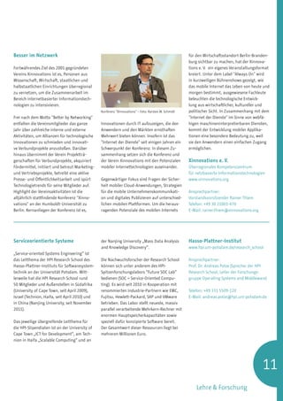 Besser im Netzwerk                                                                                     für den Wirtschaftsstandort Berlin-Branden-
                                                                                                       burg sichtbar zu machen, hat der Xinnova-
Fortwährendes Ziel des 2001 gegründeten                                                                tions e. V. ein eigenes Veranstaltungsformat
Vereins Xinnovations ist es, Personen aus                                                              kreiert. Unter dem Label Always On wird
Wissenschaft, Wirtschaft, staatlichen und                                                              in kurzweiligen Bühnenshows gezeigt, wie
halbstaatlichen Einrichtungen überregional                                                             das mobile Internet das Leben von heute und
zu vernetzen, um die Zusammenarbeit im                                                                 morgen bestimmt, ausgewiesene Fachleute
Bereich internetbasierter Informationstech-                                                            beleuchten die technologische Entwick-
nologien zu intensivieren.                                                                             lung aus wirtschaftlicher, kultureller und
                                                 Konferenz Xinnovations – Foto: Karsten W. Schmidt   politischer Sicht. In Zusammenhang mit dem
Frei nach dem Motto Better by Networking                                                             Internet der Dienste im Sinne von webfä-
entfalten die Vereinsmitglieder das ganze        Innovationen durch IT aufzuzeigen, die den            higen maschineninterpretierbaren Diensten,
Jahr über zahlreiche interne und externe         Anwendern und den Märkten ernsthaften                 kommt der Entwicklung mobiler Applika-
Aktivitäten, um Allianzen für technologische     Mehrwert bieten können. Insofern ist das              tionen eine besondere Bedeutung zu, weil
Innovationen zu schmieden und innovati-          Internet der Dienste seit einigen Jahren ein        sie den Anwendern einen einfachen Zugang
ve Verbundprojekte anzustoßen. Darüber           Schwerpunkt der Konferenz. In diesem Zu-              ermöglichen.
hinaus übernimmt der Verein Projektträ-          sammenhang setzen sich die Konferenz und
gerschaften für Verbundprojekte, akquiriert      der Verein Xinnovations mit den Potenzialen           Xinnovations e. V.
Fördermittel, initiiert und betreut Marketing-   mobiler Internettechnologien auseinander.             Überregionales Kompetenzzentrum
und Vertriebsprojekte, betreibt eine aktive                                                            für netzbasierte Informationstechnologien
Presse- und Öffentlichkeitsarbeit und spürt      Gegenwärtiger Fokus sind Fragen der Sicher-           www.xinnovations.org
Technologietrends für seine Mitglieder auf.      heit mobiler Cloud-Anwendungen, Strategien
Highlight der Vereinsaktivitäten ist die         für die mobile Unternehmenskommunikati-               Ansprechpartner:
alljährlich stattfindende Konferenz Xinno-      on und digitales Publizieren auf unterschied-         Vorstandsvorsitzender Rainer Thiem
vations an der Humboldt-Universität zu          lichen mobilen Plattformen. Um die heraus-            Telefon: +49 30 21001-470
Berlin. Kernanliegen der Konferenz ist es,       ragenden Potenziale des mobilen Internets             E-Mail: rainer.thiem@xinnovations.org




Serviceorientierte Systeme                       der Nanjing University „Mass Data Analysis            Hasso-Plattner-Institut
                                                 and Knowledge Discovery“.                             www.hpi.uni-potsdam.de/research_school
„Service-oriented Systems Engineering“ ist
das Leitthema der HPI Research School des        Die Nachwuchsforscher der Research School             Ansprechpartner:
Hasso-Plattner-Instituts für Softwaresystem-     können sich unter anderem des HPI-                    Prof. Dr. Andreas Polze (Sprecher der HPI
technik an der Universität Potsdam. Mitt-        Spitzenforschungslabors “Future SOC Lab”              Research School, Leiter der Forschungs­
lerweile hat die HPI Research School rund        bedienen (SOC = Service-Oriented Compu-               gruppe Operating Systems and Middleware)
50 Mitglieder und Außenstellen in Südafrika      ting). Es wird seit 2010 in Kooperation mit
(University of Cape Town, seit April 2009),      renommierten Industrie-Partnern wie EMC,              Telefon: +49 331 5509-220
Israel (Technion, Haifa, seit April 2010) und    Fujitsu, Hewlett-Packard, SAP und VMware              E-Mail: andreas.polze@hpi.uni-potsdam.de
in China (Nanjing University, seit November      betrieben. Das Labor stellt neueste, massiv
2011).                                           parallel verarbeitende Mehrkern-Rechner mit
                                                 enormen Hauptspeicherkapazitäten sowie
Das jeweilige übergreifende Leitthema für        speziell dafür konzipierte Software bereit.
die HPI-Stipendiaten ist an der University of    Der Gesamtwert dieser Ressourcen liegt bei
Cape Town „ICT for Development“, am Tech-        mehreren Millionen Euro.
nion in Haifa „Scalable Computing“ und an




                                                                                                                                               11
                                                                                                           Lehre  Forschung
 