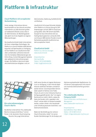 Plattform  Infrastruktur

Cloud-Plattform mit europäischer                 Administration, Skalierung, Ausfallsicherheit
Rechenleistung                                   und Backups.

Immer weniger Unternehmen können                 cloudControl ist Europas führender Anbieter
heute komplett auf das Internet verzichten.      einer Platform as a Service Lösung für PHP
Unternehmen aus allen Branchen greifen           Anwendungen und seit 2009 im Cloud Com-
auf webbasierte Dienste zurück, etwa in          puting Sektor aktiv. Mit seinem Geschäfts-
der Administration, für Marketingzwecke          konzept hat das Unternehmen den eco
oder gleich durch das Angebot von eigenen        Hosting Award gewonnen und wurde 2010
Webanwendungen.                                  zum Amazon AWS Solution Provider ernannt.
                                                 Rechenleistung bezieht cloudControl aus
Die cloudControl GmbH bietet Unternehmen         dem europäischen Inland.
die hierzu notwendigen Technologien. Der
Platform as a Service Anbieter stellt Rechner-
kapazität und Speicherplatz zur Verfügung.       CloudControl GmbH
Auf der Plattform von cloudControl entwi-        Platform as a Service Lösungen
ckeln und betreiben zahlreiche Unterneh-         www.cloudcontrol.de
men ihre komplexen Webanwendungen wie
Online Shops, Content Management Systeme         Ansprechpartner:
oder webbasierte Unternehmensanwen-              Henning Paulke
dungen. Die Plattform übernimmt dabei            Telefon: +49 30 609 884891
alle arbeitsintensiven Aufgaben rund um          E-Mail: hp@cloudcontrol.de




                                                 stellt seinen Kunden ein eigenes Rechenzen-     Optimierung bestehender Applikationen. So-
                                                 trum zur Verfügung, in dem Internet-Appli-      mit können Leistungsbremsen früh erkannt
                                                 kationen skalierbar betrieben und betreut       und maximale Datensicherheit garantiert
                                                 werden können. Serverkapazitäten können         werden.
                                                 dabei sowohl im Rahmen einer Public
                                                 Cloud, als auch in einer Enterprise Cloud zur
                                                 Verfügung gestellt werden. Das *um-eigene       The unbelievable Machine
                                                 Rechenzentrum steht in Berlin, sodass die       Company GmbH
                                                 Daten der Kunden nicht „irgendwo in der         Cloud-Infrastruktur und Performance-
                                                 Cloud“ und wie üblich im Ausland verwaltet      Management
Die unternehmenseigene                           werden, sondern direkt in der Hauptstadt        www.unbelievable-machine.com
Cloud in Berlin                                  unter Einhaltung deutscher Sicherheits- und
                                                 Datenschutzstandards.                           Ansprechpartner:
Das Berliner Unternehmen The unbelievable                                                        Geschäftsführer Ravin Mehta
Machine Company GmbH (kurz *um) ist              Neben der Bereitstellung einer sicheren         Telefon: +49 30 889 26 56-0
Pionier in der deutschen Cloud Computing         Cloud-Infrastruktur, bietet *um seinen          E-Mail: info@unbelievable-machine.com
       Branche. Das junge Unternehmen            Kunden Dienstleistungen für die Analyse und




12
 