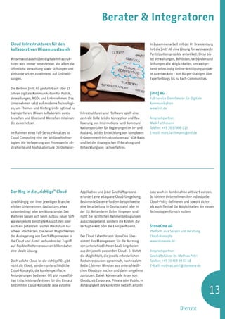 Berater  Integratoren

Cloud-Infrastrukturen für den                                                                   In Zusammenarbeit mit der FH Brandenburg
kollaborativen Wissensaustausch                                                                 hat die ]init[ AG eine Lösung für webbasierte
                                                                                                Partizipationsprojekte entwickelt. Diese bie-
Wissensaustausch über digitale Infrastruk-                                                      tet Verwaltungen, Behörden, Verbänden und
turen wird immer bedeutender. Vor allem die                                                     Stiftungen alle Möglichkeiten, um weitge-
öffentliche Verwaltung sowie Stiftungen und                                                     hend selbständig Online-Beteiligungsprojek-
Verbände setzen zunehmend auf Onlinelö-                                                         te zu entwickeln - von Bürger-Dialogen über
sungen.                                                                                         Expertenblogs bis zu Fach-Communities.

Die Berliner ]init[ AG gestaltet seit über 15
Jahren digitale Kommunikation für Politik,                                                      ]init[ AG
Verwaltungen, NGOs und Unternehmen. Das                                                         Full-Service Dienstleister für Digitale
Unternehmen setzt auf moderne Technologi-                                                       Kommunikation
en, um Themen und Hintergründe optimal zu                                                       www.init.de
transportieren, Wissen kollaborativ auszu-      Infrastrukturen und -Software spielt eine
tauschen und Ideen und Menschen miteinan-       zentrale Rolle bei der Konzeption und Rea-      Ansprechpartner:
der zu vernetzen.                               lisierung von Informations- und Kommuni-        Maik Farthmann
                                                kationsportalen für Regierungen im In- und      Telefon: +49 30 97006-213
Im Rahmen eines Full-Service-Ansatzes ist       Ausland, bei der Entwicklung von komplexen      E-mail: maik.farthmann@init.de
Cloud Computing eine der Schlüsseltechno-       E-Government-Infrastrukturen auf SOA-Basis
logien. Die Verlagerung von Prozessen in ab-    und bei der strategischen IT-Beratung und
strahierte und hochskalierbare On-Demand-       Entwicklung von Fachverfahren.




Der Weg in die „richtige“ Cloud                 Applikation und jeder Geschäftsprozess          oder auch in Kombination aktiviert werden.
                                                erfordert eine adäquate Cloud-Umgebung.         So können Unternehmen ihre individuelle
Unabhängig von ihrer jeweiligen Branche         Bestimmte Daten erfordern beispielsweise        Cloud-Policy definieren und sowohl sicher
erleben Unternehmen Lastspitzen, etwa           eine Verarbeitung in Deutschland oder in        als auch flexibel die Möglichkeiten der neuen
saisonbedingt oder am Monatsende. Des           der EU. Bei anderen Daten hingegen sind         Technologien für sich nutzen.
Weiteren lassen sich beim Aufbau neuer Soft-    nicht die rechtlichen Rahmenbedingungen
wareangebote benötigte Kapazitäten oder         ausschlaggebend, sondern die Kosten, die
auch ein potenziell rasches Wachstum nur        Verfügbarkeit oder die Energieeffizienz.        StoneOne AG
schwer abschätzen. Die neuen Möglichkeiten                                                      Platform as a Service und Beratung
der Auslagerung von Geschäftsprozessen in       Der Cloud Extender von StoneOne über-           Cloud-Konzepte
die Cloud und damit verbunden der Zugriff       nimmt das Management für die Nutzung            www.stoneone.de
auf flexible Rechenressourcen bilden daher      von unterschiedlichsten SaaS-Angeboten
eine ideale Lösung.                             aus der jeweils passenden Cloud. Er bietet      Ansprechpartner:
                                                die Möglichkeit, die jeweils erforderlichen     Geschäftsführer Dr. Mathias Petri
Doch welche Cloud ist die richtige? Es gibt     Rechenressourcen dynamisch, nach realem         Telefon: +49 30 469 99 07 18
nicht die Cloud, sondern unterschiedliche       Bedarf, binnen Minuten aus unterschiedli-       E-Mail: mathias.petri@stoneone.de
Cloud-Konzepte, die kundenspezifische           chen Clouds zu buchen und dann umgehend
Anforderungen bedienen. Oft gibt es vielfäl-    zu nutzen. Dabei können alle Arten von
tige Entscheidungsfaktoren für den Einsatz      Clouds, ob Corporate, Private oder Public, in


                                                                                                                                          13
bestimmter Cloud-Konzepte. Jede einzelne        Abhängigkeit des konkreten Bedarfs einzeln




                                                                                                                      Dienste
 