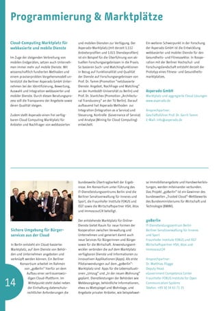Programmierung  Marktplätze

Cloud-Computing Marktplatz für                 und mobilen Diensten zur Verfügung. Der         Ein weiterer Schwerpunkt in der Forschung
webbasierte und mobile Dienste                 Asperado-Marktplatz (mit derzeit 1.112          der Asperado GmbH ist die Entwicklung
                                               Anbieterprofilen und 1.021 Diensteprofilen)     webbasierter und mobiler Dienste für den
Im Zuge der steigenden Verbreitung von         ist ein Beispiel für die Überführung von ak-    Gesundheits- und Fitnesssektor. In Koope-
mobilen Endgeräten, setzen auch Unterneh-      tuellen Forschungsergebnissen in die Praxis.    ration mit der Berliner Hochschul- und
men immer mehr auf mobile Dienste. Mit         So basieren Such- und Matchingfunktionen        Forschungslandschaft entsteht derzeit der
wissenschaftlich fundierten Methoden und       in Bezug auf Funktionalität und Qualität        Prototyp eines Fitness- und Gesundheits-
einem praxiserprobten Vorgehensmodell un-      der Dienste auf Forschungsergebnissen von       marktplatzes.
terstützt die Berliner Asperado GmbH Unter-    Prof. Dr. Tamm (Promotion “netzbasierte
nehmen bei der Identifizierung, Bewertung,     Dienste: Angebot, Nachfrage und Matching“
Auswahl und Integration webbasierter und       an der Humboldt-Universität zu Berlin) und      Asperado GmbH
mobiler Dienste. Durch diesen Beratungspro-    Prof. Dr. Stantchev (Promotion „Architectu-     Marktplatz und aggregierte Cloud Lösungen
zess soll die Transparenz der Angebote sowie   ral Translucency“ an der TU Berlin). Darauf     www.asperado.de
deren Qualität steigen.                        aufbauend hat Asperado Methoden zur
                                               Integration (Integration as a Service) und      Ansprechpartner: 		
Zudem stellt Asperado einen frei verfüg-       Steuerung, Kontrolle (Governance of Service)    Geschäftsführer Prof. Dr. Gerrit Tamm
baren Cloud Computing Marktplatz für           und Analyse (Mining for Cloud Computing)        E-Mail: info@asperado.de
Anbieter und Nachfrager von webbasierten       entwickelt.




                                               bundesweite Übertragbarkeit der Ergeb-          se Immobilienangebote und Handwerkerleis-
                                               nisse. Am Konsortium unter Führung des          tungen, werden miteinander verbunden.
                                               IT-Dienstleistungszentrums Berlin sind die      Das Projekt „goBerlin“ ist ein Gewinner des
                                               Berliner Senatsverwaltung für Inneres und       bundesweiten „Trusted Cloud“-Wettbewerbs
                                               Sport, die Fraunhofer Institute FOKUS und       des Bundesministeriums für Wirtschaft und
                                               ISST sowie die Wirtschaftspartner HSH, Atos     Technologie (BMWi).
                                               und Immoscout24 beteiligt.

                                               Der entstehende Marktplatz für Online-          goBerlin
                                               Dienste bietet Raum für neue Formen der         IT-Dienstleistungszentrum Berlin
 Sichere Umgebung für Bürger­                  Kooperation zwischen Verwaltung und             Berliner Senatsverwaltung für Inneres
 services aus der Cloud                        Unternehmen und generiert damit auch            und Sport
                                               neue Services für Bürgerinnen und Bürger        Fraunhofer Institute FOKUS und ISST
 In Berlin entsteht ein Cloud-basierter        sowie für die Wirtschaft. Anwendungsent-        Wirtschaftspartner HSH, Atos und
 Marktplatz, auf dem Dienste von Behör-        wickler verbinden die auf dem Marktplatz        Immoscout24
 den und Unternehmen angeboten und             verfügbaren Dienste und Informationen zu
 verknüpft werden können. Ein Berliner         innovativen Applikationen (Apps). Als erste     Ansprechpartner:
        Konsortium arbeitet im Rahmen          Pilotanwendungen auf dem „goBerlin“-            Dr. Matthias Flügge
            von „goBerlin“ hierfür an dem      Marktplatz sind Apps für die Lebenssituati-     Deputy Head
             Aufbau einer vertrauenswür-       onen „Umzug“ und „In der neuen Wohnung“         eGovernment Competence Center


14
               digen Cloud-Plattform. Im       geplant. Dienstleistungen der Behörden wie      Fraunhofer FOKUS Institute for Open
               Mittelpunkt steht dabei neben   Meldevorgänge, behördliche Informationen,       Communication Systems
               der Einhaltung datenschutz-     etwa zu Mietspiegel und Wohnlage, und           Telefon: +49 30 34 63 71 35
              rechtlicher Anforderungen die    Angebote privater Anbieter, wie beispielswei-
 