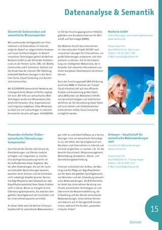 Datenanalyse  Semantik

Dezentrale Datenanalyse und                     ist Teil des Forschungsprogramms THESEUS,       Neofonie GmbH
semantische Wissensspeicher                     gefördert vom Bundesministerium für Wirt-       Internetlösungen und mobile Applikationen
                                                schaft und Technologie (BMWi).                  www.neofonie.de
Mit zunehmender Verfügbarkeit von Infor-
mationen und Datensätzen im Internet,           Des Weiteren forscht das Unternehmen            Ansprechpartner:
steigt der Bedarf an zielgerichteten Analysen   im internationalen Projekt Dicode nach          Geschäftsführer Dr. Mario Lenz
und neuen Suchtechnologien. Im Bereich          innovativen Lösungen für Unternehmen, um        Telefon: +49 30 24627 100
innovativer Technologien gehört die Berliner    große Datenmengen analysieren und inter-        E-Mail: kontakt@neofonie.de
Neofonie GmbH zu den führenden Anbietern        pretieren zu können. Ziel ist die Entwick-
rund um die Themen Suche, CMS, UX, Mobile,      lung von intelligenten Webservices, die in
Communites und E-Commerce. Gestützt auf         kürzester Zeit relevante Informationen aus
das Know-how der internen FE-Abteilung,        einem komplexen Datenbestand extrahieren
entwickelt Neofonie Lösungen in den Berei-      können.
chen Suche, Cloud Computing und Dynami-
sche Communities.                               Auch das Forschungsprojekt MIA (Förderung
                                                durch das BMWi im Rahmen der Trusted-
Mit Alexandria demonstriert Neofonie wie        Cloud Initiative) zielt auf eine effiziente
nutzergeneriertes Wissen einfacher zugäng-      Analyse und Auswertung großer Daten-
lich wird. Mit Hilfe von semantischen Web-      sätze (Milliarden von Webseiten) mithilfe
Technlogien wurde eine Wissensbasis über        von Sprachtechnologien und statistischen
berühmte Personen, Orte, Organisationen         Verfahren ab. Die Verarbeitung dieser Daten
und Ereignisse aufgebaut. Diese Wissensba-      soll auch kleinen und mittelständischen
sis lässt sich mit Suchanfragen in natürlich    Unternehmen mittels Cloud Computing
formulierter Sprache abfragen. ALEXANDRIA       ermöglicht werden.




Passendes einfacher finden –                    gen mbH an und bietet Software as a Service     Ontonym – Gesellschaft für
semantische Übersetzungs­                       Lösungen rund um semantische Technologi-        semantische Webanwendungen
komponenten                                     en an, die helfen, den Sprachgebrauch von       mbH
                                                Benutzern und Unternehmen in Internet und       Semantische Webanwendungen
Das Internet der Dienste zielt darauf ab,       Intranet vergleichbar zu machen, z.B. für die   www.ontonym.de
Dienstleistungen und Dienste modular            Bereiche Recruitment, Wissensmanagement,
verfügbar und integrierbar zu machen.           Weiterbildung, Kompetenz-, Dienst- und          Ansprechpartner:
Eine wichtige Voraussetzung hierfür ist         Dienstleistungsbeschreibung.                    Geschäftsführer Dr. Thomas Hoppe
die Auffindbarkeit dieser Angebote. Wie                                                         Telefon: +49 30 3949-1572
bei allen Anwendungen, die auf der Suche        Ontonym unterstützt den Aufbau, die War-        E-Mail: kontakt@ontonym.de
von textuellen Beschreibungen basieren,         tung und die Pflege von Begriffssystemen
sprechen deren Autoren und die Suchenden        auf der Basis des gelebten Sprachgebrauchs
nicht unbedingt dieselbe Sprache. Norma-        von Benutzern und der Entwicklung semanti-
tive Begriffssysteme (wie Vokabularien oder     scher Webanwendungen. Als B2B-Dienstleis-
Klassifikationssysteme) lösen dieses Problem    ter bietet das Unternehmen Beratung zum
nicht in Gänze. Woran es mangelt ist eine       Einsatz semantischer Technologien an und
Übersetzungskomponente, die zwischen dem        übernimmt die Wissensmodellierung, die
gelebten Sprachgebrauch der Suchenden und       Entwicklung und den Betrieb semantischer
der Unternehmenssprache vermittelt.             Webanwendungen. Unternehmen können
                                                sich dadurch auf ihr Kerngeschäft konzen-


                                                                                                                                      15
An dieser Stelle setzt die Berliner Ontonym-    trieren, während ihre Kunden „passendes
Gesellschaft für semantische Webanwendun-       einfacher finden“.




                                                                                                                    Dienste
 