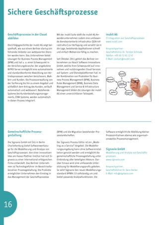 Sichere Geschäftsprozesse

Geschäftsprozesse in der Cloud                   Mit der inubit Suite stellt die inubit AG An-   inubit AG
abbilden                                         wenderunternehmen zudem eine umfassen-          IT-Integration von Geschäftsprozessen
                                                 de diensteorientierte Infrastruktur (SOA-Inf-   www.inubit.com
Die Erfolgsgeschichte der inubit AG zeigt bei-   rastruktur) zur Verfügung und versetzt sie in
spielhaft, wie aus einem Berliner startup ein    die Lage, bestehende Applikationen schnell      Ansprechpartner:
führender Anbieter von webbasierten Diens-       und einfach Webservice-fähig zu machen.         Geschäftsführer Dr. Torsten Schmale
ten werden kann. Das Unternehmen bietet                                                          Telefon: +49 30 72 61 12-0
Lösungen für Business Process Management         Seit Oktober 2011 gehört das Berliner Un-       E-Mail: contact@inubit.com
(BPM) und hat u. a. einen Schwerpunkt in         ternehmen zur Bosch Software Innovations
der Versicherungsbranche. Der angebotene         GmbH, welche ihren Schwerpunkt auf inno-
BiPRO-Server ermöglicht eine automatisierte      vativen und nutzbringenden Cloud-Services
und standardkonforme Abwicklung von Ver-         auf System- und Diensteplattformen hat. In
triebsprozessen zwischen Versicherern, Mak-      der Kombination von Produkten für Busi-
lern und Kunden. Die Prozessverwaltung von       ness Process Management (BPM), Business
der Tarifierung bis hin zu einem Angebot und     Rules Management (BRM), Business Data
schließlich dem Antrag des Kunden, verläuft      Management und Service  Infrastructure
automatisch und webbasiert. Bestehende           Management bilden die Lösungen der inubit
Systeme des Kundenbeziehungsmanage-              AG einen unverzichtbaren Teilaspekt.
ments, CRM-Systeme, werden automatisch
in diesen Prozess integriert.




Gemeinschaftliche Prozess­                       (BPM) und die Migration bestehender Pro-        Software ermöglicht die Abbildung kleiner
gestaltung                                       zesslandschaften.                               Prozessinitiativen ebenso wie organisati-
                                                                                                 onsweites Prozessmanagement.
Die Signavio GmbH mit Sitz in Berlin             Der Signavio Process Editor ist ein „Mode-
Charlottenburg bietet Softwarewerkzeu-           ling as a Service“-Angebot. Die Modellie-
ge für die Modellierung und Analyse von          rungsumgebung kann ohne Softwareinstal-         Signavio GmbH
Geschäftsprozessen. Von einer innovativen        lation genutzt werden und ermöglicht die        Modellierung und Analyse von Geschäfts­
Idee am Hasso-Plattner-Institut hat sich Si-     gemeinschaftliche Prozessgestaltung unter       prozessen
gnavio zu einer international erfolgreichen      Einbindung aller beteiligten Akteure. Dar-      www.signavio.com
Firma entwickelt. Das Berliner Unterneh-         über hinaus wird eine umfassende Unter-
men ist Technologieführer im Bereich kolla-      stützung für Modellierungsprofis geboten.       Ansprechpartner:
borativer Prozessgestaltung. Die Produkte        So setzt Signavio den neuen Modellierungs-      Geschäftsführer Dr. Gero Decker
ermöglichen Unternehmen den Einstieg in          standard BPMN 2.0 vollständig um und            E-Mail: info@signavio.com
das Management der Geschäftsprozesse             bietet passende Analysefunktionen. Die




16
 