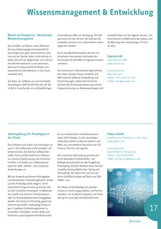 Wissensmanagement  Entwicklung

Wissen als Ressource – dezentrales               Unternehmens-Wiki zur Verfügung. Die Soft-        verwaltet diese auf den eigenen Servern. Für
Wissensmanagment                                 ware wird auf den Servern der EsPresto AG         Unternehmen entfällt somit der Aufbau und
                                                 verwaltet und kann von Unternehmen online         die Wartung einer kostspieligen IT-Infra-
Das Schaffen von Wissen sowie effiziente         abgerufen werden.                                 struktur.
Kommunikationswege sind essentiell für
den Erfolg eines jeden Unternehmens. Das         Durch das Mandantensystem können Un-
Internet der Dienste bietet Unternehmen in       ternehmen ohne weitere technische Vor-            Espresto AG
dieser Hinsicht die Möglichkeit, sich voll auf   kenntnisse mit dem Wiki ihr eigenes Intranet      Unternehmens-Wiki
ihre Kernkompetenzen zu konzentrieren,           umsetzen.                                         www.espresto.de
während ihr dokumentiertes Wissen von
spezialisierten Dienstleistern in der Cloud      Als Full-Service IT-Dienstleister legt EsPresto   Ansprechpartner:
verwaltet wird.                                  den Fokus darüber hinaus verstärkt auf            Maya Biersack
                                                 Web-basierte Software-Entwicklung und             Telefon: +49 30 90 226-750
Auf Basis von Software as a Service (SaaS)       Portal-Lösungen. Dabei übernimmt die              E-Mail: info@espresto.com
Technologien stellt die EsPresto AG mit Sitz     EsPresto AG die Konzeptualisierung und die
in Berlin ihren Kunden ein schlüsselfertiges     Programmierung von Webanwendungen und




Testumgebung für Prototypen in                   bis zum detailreichen Interaktionsproto-          Pidoco GmbH
der Cloud                                        typen (UX Prototyp). Zu den derzeitigen           Erstellung von Prototypen in der Cloud
                                                 Anwendern zählen Großunternehmen und              www.pidoco.com
Das Erstellen und Testen von Prototypen ist      KMUs aus verschiedenen Branchen wie ITK,
auch in der Softwarebranche komplex und          Finance, Pharma und Logistik.                     Ansprechpartner
kostenintensiv. Der Berliner Softwareher-                                                          Geschäftsführer Philipp Huy
steller Pidoco GmbH bietet eine Software         Die innovative SaaS-Lösung zeichnet sich          Telefon: +49 30 48816381
as a Service (SaaS) Lösung zum einfachen         durch besondere Produktivitäts- und               E-Mail: philipp.huy@pidoco.com
Erstellen und Testen von Softwareproto-          Kollaborationsfunktionen wie DragDrop
typen für Web-, Mobile- und Enterprise-          Prototyping, Echtzeit-Kollaboration, Remote
Anwendungen an.                                  Usability Testing, Mobile User Testing auf
                                                 iPhone/iPad, die Pidoco API und eine mo-
Mit der Anwendung können Auftraggeber            derne Grafiktechnologie auf Basis von SVG/
und Dienstleister Entwicklungskosten senken      HTML5 aus.
und die Produktqualität steigern. Ohne
tatsächliche Programmierung können sehr          Die Pidoco GmbH beteiligt sich darüber
schnell interaktive Prototypen im Webbrow-       hinaus an Forschungsprojekten und Partner-
ser erstellt und online für die Konzeption       schaften, z.B. im Bereich Usability und Proto-
oder für Nutzerakzeptanztests freigegeben        typing für neuartige Interaktionsformen.
werden. Die hierdurch frühzeitig gewonnen


                                                                                                                                            17
Erkenntnisse helfen, kostspielige Änderun-
gen in späteren Entwicklungsphasen zu
vermeiden. Prototypen reichen dabei vom
einfachen Layout (sogenannte Wireframes)

                                                                                                                        Dienste
 