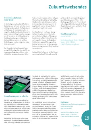 Zukunftsweisendes

Der mobile Arbeitsplatz                           heitsmerkmalen. So spielt es keine Rolle, ob    ge können direkt von mobilen Endgeräten
in der Cloud                                      Mitarbeiter an Smartphones, Tablets, PCs,       gesendet werden, wodurch keine Daten-
                                                  Mac Computern oder Notebooks arbeiten.          übertragung an Rechner im Firmennetzwerk
In der heutigen Arbeitswelt sind flexible Ar-     In einer zentralen Verwaltung können die        notwendig wird. Die Lösung wurde durch das
beitszeiten und –orte weit verbreitet. Immer      Zugriffsrechte externer Benutzer flexibel       Magazin Computerwoche zum besten Cloud-
wichtiger werden dadurch IT-Infrastrukturen       verwaltet und beschränkt werden.                Service 2010 gewählt.
und Software, die das mobile Arbeiten er-
möglichen. Die Berliner Cortado AG bietet in      Durch die Software as a Service Lösung
diesem Zusammenhang innovative Lösungen           Cortado Workplace können Mitarbeiter            Cloud Desktop Serivces
an. Als Vorreiter im Bereich Cloud-basierter      zeit- und ortsunabhängig auf die eigenen        www.cortado.com
Kollaborationslösungen, ermöglicht die            Dateien sowie auf das Unternehmensnetz-
Cortado AG Unternehmen die nahtlose               werk zugreifen. Eine auf den Endgeräten         Vorstandsvorsitzender Carsten Mickeleit
Einbindung von mobilen Endgeräten in die          installierbare App stellt hierzu gewohnte       Telefon: +49 30 394931-0
Unternehmens-IT.                                  Desktop-Funktionen zur Verfügung, sodass        E-Mail: info@team.cortado.com
                                                  Dokumente eingesehen und direkt bearbeitet
Der Einsatz des Cortado Corporate Server          werden können.
ermöglicht die Integration einer Vielfalt von
verwendeten Endgeräten mit ihren unter-           Bestandteil der Software ist darüber hinaus
schiedlichen Betriebssystemen und Sicher-         das innovative Cloud Printing. Druckaufrä-




                                                  Standards für Arbeitssicherheit und Um-         Seit 2009 gehören auch die Berliner Was-
                                                  weltmanagement zu erfüllen und das eigene       serbetriebe zu den Nutzern von EcoWeb-
                                                  Unternehmen ganzheitlich abzubilden. Die        Desk®. So werden die Audits verschiedener
                                                  modular aufgebaute Software ermöglicht          Standorte verwaltet, Korrektur- und
                                                  Auswertungen verbrauchter Ressourcen            Vorbeugemaßnahmen der einzelnen
                                                  (Energie, Wasser, Rohstoffe) genauso wie die    Organisationseinheiten definiert und das
                                                  Erstellung von Gefährdungsbeurteilungen         Gefahrstoffmanagement abgewickelt. Die
                                                  und Betriebsanweisungen. Maßnahmen              vollständig webbasierte Software stellt in
                                                  lassen sich effizient ableiten, übersichtlich   diesen Prozessen eine effektive Alternative
                                                  planen und organisieren. Durchgeführte Ak-      zu einer dezentralen Dokumentation in
Umweltmanagement as a Service                     tivitäten werden einheitlich und ordnungs-      Papierform dar.
                                                  gemäß dokumentiert.
Die 2007 gegründete EcoIntense GmbH ist
spezialisierter Softwareanbieter für die Berei-   Mit EcoWebDesk® können Unternehmen-             EcoIntense
che Arbeitssicherheit und Umweltmanage-           sprozesse mit geringem Aufwand über-            Softwarelösungen für Umweltmanagement
ment. Diese Bereiche gewinnen nicht nur vor       wacht und gesteuert werden. Der Einsatz         und Arbeitssicherheit
dem Hintergrund gesetzlicher Anforderungen        ist branchenunabhängig möglich. Zu den          www.ecointense.de
an Bedeutung, sondern stehen zunehmend            Anwendern zählen neben mittelständischen
auch im Fokus von Unternehmen und Kun-            Unternehmen aus unterschiedlichen Bran-         Geschäftsführer Markus Becker
den selbst.                                       chen, z. B. der Kunststoffbranche oder der      Telefon: +49 30 53 04 13 00


                                                                                                                                            19
                                                  Chemischen Industrie, auch große Organisa-      E-Mail: kontakt@ecointense.de
Kernprodukt der EcoIntense GmbH ist die           tionen wie Ver-/Entsorger oder Stadtwerke.
webbasierte Standardsoftware EcoWebDesk®.
Diese unterstützt Anwender dabei, genormte

                                                                                                                       Dienste
 