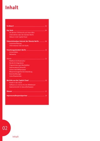 Inhalt


 Grußwort .......................................................................................... 03

 Key facts ............................................................................................ 04
 	      Die Berliner ITK-Branche auf einen Blick
 	      Unternehmer über den Standort Berlin
 	      Akteure in der Capital Cloud

 Potenzialanalyse Internet der Dienste Berlin ................. 06
 	      Zusammenfassung
 	      Informationen über die Studie

 Forschungsstandort Berlin ...................................................... 10
 	      Universitäten
 	      Netzwerke

 Dienste ................................................................................................. 12
 	   Plattform & Infrastruktur
 	   Berater & Integratoren
 	   Programmierung & Marktplätze
 	   Datenanalyse & Semantik
 	   Sichere Geschäftsprozesse
 	   Wissensmanagement & Entwicklung
 	   Branchenlösungen
 	   Zukunftsweisendes

 Berichte aus der Capital Cloud ............................................... 20
 	      Kreativ in der Cloud
 	      Software as a Service für den Mittelstand
 	      Datensicherheit im Gesundheitswesen

 Glossar . .............................................................................................. 22

 Impressum/Ansprechpartner .................................................. 24




02
                Inhalt
 