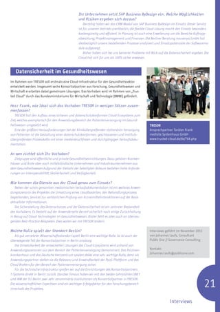 Ihr Unternehmen setzt SAP Business ByDesign ein. Welche Möglichkeiten
                                                 und Risiken ergeben sich daraus?
                                                     Derzeitig haben wir das CRM-Modul von SAP Business ByDesign im Einsatz. Dieser Service
                                                 ist für unseren Vertrieb unerlässlich, die flexible Cloud-Lösung macht den Einsatz besonders
                                                 kostengünstig und effizient. In Planung ist auch eine Erweiterung um die Bereiche Auftrags-
                                                 abwicklung, Projektmanagement und Finanzen. Die Berliner Beratung nouvenyo GmbH hat
                                                 diesbezüglich unsere bestehenden Prozesse analysiert und Einsatzpotenziale der Softwaremo-
                                                 dule aufgezeigt.
                                                     Bisher haben sich bei uns keinerlei Probleme mit Blick auf die Datensicherheit ergeben. Die
                                                 Cloud hat sich für uns als 100% sicher erwiesen.



   Datensicherheit im Gesundheitswesen
Im Rahmen von TRESOR soll erstmals eine Cloud-Infrastruktur für den Gesundheitssektor
entwickelt werden. Insgesamt sechs Konsortialpartner aus Forschung, Gesundheitswesen und
Wirtschaft erarbeiten dabei gemeinsam Lösungen. Das Vorhaben wird im Rahmen von „Trus-
ted Cloud“ durch das Bundesministeriums für Wirtschaft und Technologie (BMWi) gefördert.

Herr Frank, wie lässt sich das Vorhaben TRESOR in wenigen Sätzen zusam-
menfassen?
   TRESOR hat den Aufbau eines sicheren und datenschutzkonformen Cloud-Ecosystems zum
Ziel, welches exemplarisch für den Anwendungsbereich der Patientenversorgung im Gesund-
heitswesen umgesetzt wird.                                                                          TRESOR
   Eine der größten Herausforderungen bei der klinikübergreifenden stationären Versorgung           Ansprechpartner Torsten Frank
von Patienten ist die Gestaltung einer datenschutzkonformen, geschlossenen und instituts-           medisite Systemhaus GmbH
übergreifenden Prozesskette mit einer medienbruchfreien und durchgängigen Verlaufsdoku-             www.trusted-cloud.de/de/764.php
mentation.

An wen richtet sich Ihr Vorhaben?
   Zielgruppe sind öffentliche und private Gesundheitseinrichtungen. Dazu gehören Kranken-
häuser und Ärzte aber auch mittelständische Unternehmen und Industrieunternehmen aus
dem Gesundheitswesen.Aufgrund der Vielzahl der beteiligten Akteure bestehen hohe Anforde-
rungen an Interoperabilität, Skalierbarkeit und Verfügbarkeit.

Wie kommen die Dienste aus der Cloud genau zum Einsatz?
   Neben der schon genannten medizinischen Verlaufsdokumentation ist ein weiteres Anwen-
dungsszenario des Projektes die Umsetzung eines cloudbasierten, den Behandlungsprozess
begleitenden, Services zur verlässlichen Prüfung von Arzneimittelinteraktionen auf der Basis
aktuellster Informationen.
   Die Sicherstellung des Datenschutzes und der Datensicherheit ist ein zentraler Bestandteil
des Vorhabens. Es besteht auf der Anwenderseite derzeit sicherlich noch einige Zurückhaltung
in Bezug auf Cloud-Technologien im Gesundheitswesen. Bisher fehlt es aber auch an überzeu-
genden Best-Practice-Beispielen. Dies wollen wir mit TRESOR ändern.

Welche Rolle spielt der Standort Berlin?                                                            Interviews geführt im November 2011
   Als gut vernetzter Wissenschaftsstandort spielt Berlin eine wichtige Rolle. So ist auch der      von Johannes Laufs, Consultant
überwiegende Teil der Konsortialpartner in Berlin ansässig.                                         Public One // Governance Consulting
   Die Umsetzbarkeit der entwickelten Lösungen des Cloud-Ecosystems wird anhand von
Anwendungsszenarien aus dem Bereich der Patientenversorgung demonstriert. Das Paulinen-             Kontakt:
                                                                                                    Johannes.Laufs@publicone.com
krankenhaus und das Deutsche Herzzentrum spielen dabei eine sehr wichtige Rolle, denn als
Anwendungspartner stellen sie die Relevanz und Anwendbarkeit der PaaS-Plattform und des
Cloud Brokers für den Bereich der Patientenversorgung sicher.
   Für die technische Infrastruktur greifen wir auf die Einrichtungen des Konsortialpartners
T-Systems direkt in Berlin zurück. Darüber hinaus haben wir mit den beiden Lehrstühlen SNET


                                                                                                                                            21
und IKM der TU-Berlin zwei sehr renommierte Institutionen als Konsortialpartner in TRESOR.
Die wissenschaftlichen Expertisen sind ein wichtiger Erfolgsfaktor für den Forschungsbereich
innerhalb des Projektes.


                                                                                                                   Interviews
 