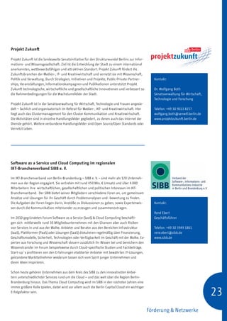 Projekt Zukunft

Projekt Zukunft ist die landesweite Senatsinitiative für den Strukturwandel Berlins zur Infor-
mations- und Wissensgesellschaft. Ziel ist die Entwicklung der Stadt zu einem international
anerkannten, wettbewerbsfähigen und attraktiven Standort. Projekt Zukunft fördert die
Zukunftsbranchen der Medien-, IT- und Kreativwirtschaft und vernetzt sie mit Wissenschaft,
Politik und Verwaltung. Durch Strategien, Initiativen und Projekte, Public-Private-Partner-         Kontakt:
ships, Veranstaltungen, Informationskampagnen und Publikationen unterstützt Projekt
Zukunft technologische, wirtschaftliche und gesellschaftliche Innovationen und verbessert so        Dr. Wolfgang Both
die Rahmenbedingungen für die Wachstumsfelder der Stadt.                                            Senatsverwaltung für Wirtschaft,
                                                                                                    Technologie und Forschung
Projekt Zukunft ist in der Senatsverwaltung für Wirtschaft, Technologie und Frauen angesie-
delt – fachlich und organisatorisch im Referat für Medien-, IKT- und Kreativwirtschaft. Hier        Telefon: +49 30 9013 8257
liegt auch das Clustermanagement für den Cluster Kommunikation und Kreativwirtschaft.               wolfgang.both@senwtf.berlin.de
Die Aktivitäten sind in einzelne Handlungsfelder gegliedert, zu denen auch das Internet der         www.projektzukunft.berlin.de
Dienste gehört. Weitere verbundene Handlungsfelder sind Open Source/Open Standards oder
Vernetzt Leben.




Software as a Service und Cloud Computing im regionalen
IKT-Branchenverband SIBB e. V.

Im IKT-Branchenverband von Berlin-Brandenburg – SIBB e. V. – sind mehr als 120 Unterneh-
men aus der Region engagiert. Sie vertreten mit rund 450 Mio. € Umsatz und über 4.000
Mitarbeitern ihre wirtschaftlichen, gesellschaftlichen und politischen Interessen im IKT-
Branchenverband. Der SIBB bietet seinen Mitgliedern verschiedene Foren an, um gemeinsam
Ansätze und Lösungen für ihr Geschäft durch Problemanalysen und -bewertung zu finden.
Die Aufgaben der Foren liegen darin, Anstöße zu Diskussionen zu geben, sowie Expertenwis-           Kontakt:
sen durch die Kommunikation miteinander zu erzeugen und zusammenzutragen.
                                                                                                    René Ebert
Im 2010 gegründeten Forum Software as a Service (SaaS)  Cloud Computing beschäfti-                 Geschäftsführer
gen sich mittlerweile rund 30 Mitgliedsunternehmen mit den Chancen aber auch Risiken
von Services in und aus der Wolke. Anbieter und Berater aus den Bereichen Infrastruktur             Telefon: +49 30 3949 1861
(IaaS), Plattformen (PaaS) oder Lösungen (SaaS) diskutieren regelmäßig über Finanzierung,           rene.ebert@sibb.de
Geschäftsmodelle, Sicherheit, Technologien oder Verfügbarkeit im Geschäft mit der Wolke. Ex-        www.sibb.de
perten aus Forschung und Wissenschaft steuern zusätzlich ihr Wissen bei und bereichern den
Wissenstransfer im Forum beispielsweise durch Cloud-spezifische Studien und Fachbeiträge.
Start-up´s profitieren von den Erfahrungen etablierter Anbieter mit bewährten IT-Lösungen,
gestandene Marktteilnehmer wiederum lassen sich vom Spirit junger Unternehmen und
deren Ideen inspirieren.

Schon heute gehören Unternehmen aus dem Kreis des SIBB zu den innovativsten Anbie-
tern unterschiedlichster Services rund um die Cloud – und das weit über die Region Berlin-
Brandenburg hinaus. Das Thema Cloud Computing wird im SIBB in den nächsten Jahren eine


                                                                                                                                       23
immer größere Rolle spielen, dabei wird vor allem auch die Berlin Capital Cloud ein wichtiger
Erfolgsfaktor sein.




                                                                                                 Förderung  Netzwerke
 