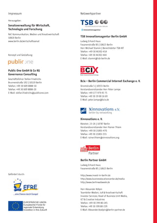 Impressum                                          Netzwerkpartner

Herausgeber:

Senatsverwaltung für Wirtschaft,
Technologie und Forschung
Ref. Kommunikation, Medien und Kreativwirtschaft
10820 Berlin                                       TSB Innovationsagentur Berlin GmbH
www.berlin.de/wirtschaftssenat                     Ludwig Erhard Haus
                                                   Fasanenstraße 85 | 10623 Berlin
                                                   Herr Michael Stamm | Bereichsleiter TSB-IKT
                                                   Telefon: +49 30 46302-414
Konzept und Gestaltung:                            Telefax: +49 30 46302-444
                                                   E-Mail: stamm@tsb-berlin.de




Public One GmbH  Co KG
Governance Consulting
Geschäftsführer Stefan Friedrichs
Brunnenstraße 192 | 10119 Berlin
                                                   Bcix – Berlin Commercial Internet Exchange e. V.
Telefon: +49 30 609 8888-10                        Stromstraße 5 | 10555 Berlin
Telefax: +49 30 609 8888-20                        Vorstandsvorsitzender Herr Peter Lampe
E-Mail: stefan.friedrichs@publicone.com            Telefon: +49 177 979 45 75
                                                   Telefax: +49 30 39 00 16 69
                                                   E-Mail: peter.lampe@bcix.de




                                                   Xinnovations e. V.
                                                   Kleiststr. 23-26 | 10787 Berlin
                                                   Vorstandsvorsitzender Herr Rainer Thiem
                                                   Telefon: +49 30 21001-470
                                                   Telefax: +49 30 21001-555
                                                   E-Mail: rainer.thiem@xinnovations.org




                                                   Berlin Partner GmbH
                                                   Ludwig Erhard Haus
                                                   Fasanenstraße 85 | 10623 Berlin

Gefördert durch:                                   http://www.invest-in-berlin.de
                                                   http://www.businesslocationcenter.de/media
                                                   http://www.berlinwebweek.de

                                                   Herr Alexander Kölpin
                                                   Teamleiter Medien, IuK  Kreativwirtschaft
                                                   Investor Services; Head of Business Unit Media,
                                                   ICT  Creative Industries
                                                   Telefon: +49 30 399 80-245
                                                   Telefax: +49 30 399 80-239
                                                   E-Mail: Alexander.Koelpin@berlin-partner.de
 