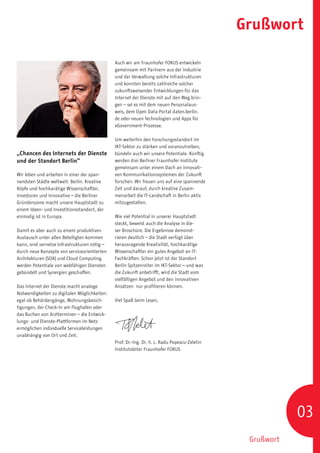 Grußwort

                                              Auch wir am Fraunhofer FOKUS entwickeln
                                              gemeinsam mit Partnern aus der Industrie
                                              und der Verwaltung solche Infrastrukturen
                                              und konnten bereits zahlreiche solcher
                                              zukunftsweisender Entwicklungen für das
                                              Internet der Dienste mit auf den Weg brin-
                                              gen – sei es mit dem neuen Personalaus-
                                              weis, dem Open Data Portal daten.berlin.
                                              de oder neuen Technologien und Apps für
                                              eGovernment-Prozesse.

                                              Um weiterhin den Forschungsstandort im
                                              IKT-Sektor zu stärken und voranzutreiben,
„Chancen des Internets der Dienste            bündeln auch wir unsere Potentiale. Künftig
und der Standort Berlin“                      werden drei Berliner Fraunhofer Institute
                                              gemeinsam unter einem Dach an innovati-
Wir leben und arbeiten in einer der span-     ven Kommunikationssystemen der Zukunft
nendsten Städte weltweit: Berlin. Kreative    forschen. Wir freuen uns auf eine spannende
Köpfe und hochkarätige Wissenschaftler,       Zeit und darauf, durch kreative Zusam-
Investoren und Innovative – die Berliner      menarbeit die IT-Landschaft in Berlin aktiv
Gründerszene macht unsere Hauptstadt zu       mitzugestalten.
einem Ideen- und Investitionsstandort, der
einmalig ist in Europa.                       Wie viel Potential in unserer Hauptstadt
                                              steckt, beweist auch die Analyse in die-
Damit es aber auch zu einem produktiven       ser Broschüre. Die Ergebnisse demonst-
Austausch unter allen Beteiligten kommen      rieren deutlich – die Stadt verfügt über
kann, sind vernetze Infrastrukturen nötig –   herausragende Kreativität, hochkarätige
durch neue Konzepte von serviceorientierten   Wissenschaftler ein gutes Angebot an IT-
Architekturen (SOA) und Cloud Computing       Fachkräften. Schon jetzt ist der Standort
werden Potentiale von webfähigen Diensten     Berlin Spitzenreiter im IKT-Sektor – und was
gebündelt und Synergien geschaffen.           die Zukunft anbetrifft, wird die Stadt vom
                                              vielfältigen Angebot und den innovativen
Das Internet der Dienste macht analoge        Ansätzen nur profitieren können.
Notwendigkeiten zu digitalen Möglichkeiten:
egal ob Behördengänge, Wohnungsbesich-        Viel Spaß beim Lesen,
tigungen, der Check-In am Flughafen oder
das Buchen von Arztterminen – die Entwick-
lungs- und Dienste-Plattformen im Netz
ermöglichen individuelle Serviceleistungen
unabhängig von Ort und Zeit.
                                              Prof. Dr.-Ing. Dr. h. c. Radu Popescu-Zeletin
                                              Institutsleiter Fraunhofer FOKUS




                                                                                                          03
                                                                                               Grußwort
 