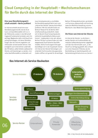 Cloud Computing in der Hauptstadt – Wachstumschancen
für Berlin durch das Internet der Dienste

Eine neue Dienstleistungswirt-                   neue Umsatzpotenziale zu erschließen.           Berliner ITK-Anwenderbranchen, wie Verkehr
schaft entsteht – Berlin profitiert              Die Dienstleistungsstadt Berlin kann vom        und Tourismus, Wissenschaft und Forschung
                                                 „Internet der Dienste“ überdurchschnittlich     sowie die öffentliche Verwaltung, enorme
Im Internet entsteht derzeit eine neue           profitieren. Wie eine aktuelle Studie von       Wachstums- bzw. Modernisierungschancen.
Dienstleistungswirtschaft, die die Struk-        Berlecon Research für die Berliner Wirt-
turen und Geschäftsmodelle nicht nur in          schaftsverwaltung verdeutlicht, haben
der ITK-Branche, sondern in der Wirtschaft       sich im Bereich Cloud Computing bereits         Die Vision vom Internet der Dienste
insgesamt fundamental verändern wird. Ein        zahlreiche hauptstädtische Akteure posi-
wichtiger Wegbereiter dafür sind Cloud-Com-      tioniert. 1 Insbesondere in der sehr aktiven    Im Internet der Dienste – so die Vision –
puting-Technologien, mit denen Dienstleis-       Berliner ITK-Start-up-Szene finden sich viele   werden Dienste und Funktionalitäten als
tungen über das Internet angeboten und           wegweisende Cloud-basiserte Geschäfts-          modulare Softwarekomponenten abgebildet
miteinander vernetzt werden können. Dies         modelle. Etliche Forschungseinrichtungen        und über das Internet (oder auch: „in der
ermöglicht auch Unternehmen außerhalb            beschäftigen sich in der Hauptstadt intensiv    Cloud“) zur Verfügung gestellt. Dies umfasst
des ITK-Sektors, selbst Anbieter webbasierter    mit Internet-der-Dienste-Technologien und       zum einen klassische IT-Dienste, wie die
Dienste und Anwendungen zu werden, inno-         entwickeln hochinnovative Lösungsansätze.       Bereitstellung von Speicherkapazität und
vative Geschäftsmodelle zu entwickeln und        Zudem eröffnen sich gerade für die wichtigen    Rechenleistung (Infrastructure as a Service –




       Das Internet als Service-Baukasten



                                                                                                           Unternehmen
             Service-Anbieter                   IT-Anbieter                  TK-Anbieter                      anderer
                                                                                                             Branchen




                                   Software                                                                     Sendungsverfolgung

                                        Geschäftsprozesse              Telefonanlagen              Anlagen-Fernüberwachung

       Services-                  Infrastruktur                                                           Online-Bonitätsprüfung
                                                                           IP-Netze
       Beispiele
                                     Entwicklungs-­­                                                   Telematik
                                                                   Audio-, Video-, Web-­
                                      plattformen
                                                                      k
                                                                      ­ onferenzen
                                                                                                                 Mobile Shopping-
                                Webservices                                                                        Assistenten




                                                                             Private                      Öffentliche
             Service-Nutzer              Unternehmen
06                                                                          Anwender                      Verwaltung



                                                                                                    Abb. 1: Das Internet als Servicebaukasten
 