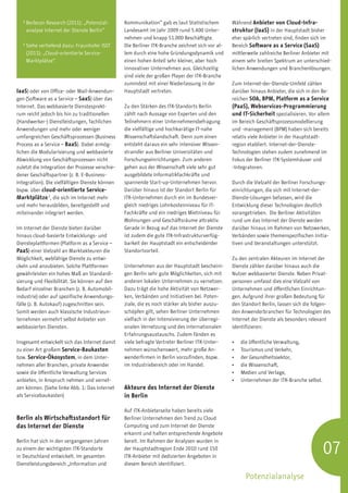1
       B
        erlecon Research (2011): „Potenzial-    Kommunikation“ gab es laut Statistischem         Während Anbieter von Cloud-Infra-
       analyse Internet der Dienste Berlin“      Landesamt im Jahr 2009 rund 5.400 Unter-         struktur (IaaS) in der Hauptstadt bisher
                                                 nehmen und knapp 51.000 Beschäftigte.            eher spärlich vertreten sind, finden sich im
   2
       S
        iehe vertiefend dazu: Fraunhofer ISST   Die Berliner ITK-Branche zeichnet sich vor al-   Bereich Software as a Service (SaaS)
       (2011): „Cloud-orientierte Service-       lem durch eine hohe Gründungsdynamik und         mittlerweile zahlreiche Berliner Anbieter mit
       Marktplätze“.                             einen hohen Anteil sehr kleiner, aber hoch       einem sehr breiten Spektrum an unterschied-
                                                 innovativer Unternehmen aus. Gleichzeitig        lichen Anwendungen und Branchenlösungen.
                                                 sind viele der großen Player der ITK-Branche
                                                 zumindest mit einer Niederlassung in der         Zum Internet-der-Dienste-Umfeld zählen
IaaS) oder von Office- oder Mail-Anwendun-       Hauptstadt vertreten.                            darüber hinaus Anbieter, die sich in den Be-
gen (Software as a Service – SaaS) über das                                                       reichen SOA, BPM, Platform as a Service
Internet. Das webbasierte Dienstesprekt-         Zu den Stärken des ITK-Standorts Berlin          (PaaS), Webservices-Programmierung
rum reicht jedoch bis hin zu traditionellen      zählt nach Aussage von Experten und den          und IT-Sicherheit spezialisieren. Vor allem
(Handwerker-) Dienstleistungen, fachlichen       Teilnehmern einer Unternehmensbefragung          im Bereich Geschäftsprozessmodellierung
Anwendungen und mehr oder weniger                die vielfältige und hochkarätige IT-nahe         und -management (BPM) haben sich bereits
umfangreichen Geschäftsprozessen (Business       Wissenschaftslandschaft. Denn zum einen          relativ viele Anbieter in der Hauptstadt-
Process as a Service – BaaS). Dabei ermög-       entsteht daraus ein sehr intensiver Wissen-      region etabliert. Internet-der-Dienste-
lichen die Modularisierung und webbasierte       stransfer aus Berliner Universitäten und         Technologien stehen zudem zunehmend im
Abwicklung von Geschäftsprozessen nicht          Forschungseinrichtungen. Zum anderen             Fokus der Berliner ITK-Systemhäuser und
zuletzt die Integration der Prozesse verschie-   gehen aus der Wissenschaft viele sehr gut        -Integratoren.
dener Geschäftspartner (z. B. E-Business-        ausgebildete Informatikfachkräfte und
Integration). Die vielfältigen Dienste können    spannende Start-up-Unternehmen hervor.           Durch die Vielzahl der Berliner Forschungs-
bspw. über cloud-orientierte Service-            Darüber hinaus ist der Standort Berlin für       einrichtungen, die sich mit Internet-der-
Marktplätze 2, die sich im Internet mehr         ITK-Unternehmen durch ein im Bundesver-          Dienste-Lösungen befassen, wird die
und mehr herausbilden, bereitgestellt und        gleich niedriges Lohnkostenniveau für IT-        Entwicklung dieser Technologien deutlich
miteinander integriert werden.                   Fachkräfte und ein niedriges Mietniveau für      vorangetrieben. Die Berliner Aktivitäten
                                                 Wohnungen und Geschäftsräume attraktiv.          rund um das Internet der Dienste werden
Im Internet der Dienste bieten darüber           Gerade in Bezug auf das Internet der Dienste     darüber hinaus im Rahmen von Netzwerken,
hinaus cloud-basierte Entwicklungs- und          ist zudem die gute ITK-Infrastrukturverfüg-      Verbänden sowie themenspezifischen Initia-
Diensteplattformen (Platform as a Service –      barkeit der Hauptstadt ein entscheidender        tiven und Veranstaltungen unterstützt.
PaaS) einer Vielzahl an Marktakteuren die        Standortvorteil.
Möglichkeit, webfähige Dienste zu entwi-                                                          Zu den zentralen Akteuren im Internet der
ckeln und anzubieten. Solche Plattformen         Unternehmen aus der Hauptstadt bescheini-        Dienste zählen darüber hinaus auch die
gewährleisten ein hohes Maß an Standardi-        gen Berlin sehr gute Möglichkeiten, sich mit     Nutzer webbasierter Dienste. Neben Privat­
sierung und Flexibilität. Sie können auf den     anderen lokalen Unternehmen zu vernetzen.        personen umfasst dies eine Vielzahl von
Bedarf einzelner Branchen (z. B. Automobil-      Dazu trägt die hohe Aktivität von Netzwer-       Unternehmen und öffentlichen Einrichtun-
industrie) oder auf spezifische Anwendungs-      ken, Verbänden und Initiativen bei. Poten-       gen. Aufgrund ihrer großen Bedeutung für
fälle (z. B. Autokauf) zugeschnitten sein.       ziale, die es noch stärker als bisher auszu-     den Standort Berlin, lassen sich die folgen-
Somit werden auch klassische Industrieun-        schöpfen gilt, sehen Berliner Unternehmen        den Anwenderbranchen für Technologien des
ternehmen vermehrt selbst Anbieter von           vielfach in der Intensivierung der überregi-     Internet der Dienste als besonders relevant
webbasierten Diensten.                           onalen Vernetzung und des internationalen        identifizieren:
                                                 Erfahrungsaustauschs. Zudem fänden es
Insgesamt entwickelt sich das Internet damit     viele befragte Vertreter Berliner ITK-Unter-     •	   die öffentliche Verwaltung,
zu einer Art großem Service-Baukasten            nehmen wünschenswert, mehr große An-             •	   Tourismus und Verkehr,
bzw. Service-Ökosystem, in dem Unter-            wenderfirmen in Berlin vorzufinden, bspw.        •	   der Gesundheitssektor,
nehmen aller Branchen, private Anwender          im Industriebereich oder im Handel.              •	   die Wissenschaft,
sowie die öffentliche Verwaltung Services                                                         •	   Medien und Verlage,
anbieten, in Anspruch nehmen und vernet-                                                          •	   Unternehmen der ITK-Branche selbst.
zen können. (Siehe linke Abb. 1: Das Internet    Akteure des Internet der Dienste
als Servicebaukasten)                            in Berlin

                                                 Auf ITK-Anbieterseite haben bereits viele
Berlin als Wirtschaftsstandort für               Berliner Unternehmen den Trend zu Cloud
das Internet der Dienste                         Computing und zum Internet der Dienste
                                                 erkannt und halten entsprechende Angebote


                                                                                                                                             07
Berlin hat sich in den vergangenen Jahren        bereit. Im Rahmen der Analysen wurden in
zu einem der wichtigsten ITK-Standorte           der Hauptstadtregion Ende 2010 rund 150
in Deutschland entwickelt. Im gesamten           ITK-Anbieter mit dedizierten Angeboten in
Dienstleistungsbereich „Information und          diesem Bereich identifiziert.

                                                                                                         Potenzialanalyse
 