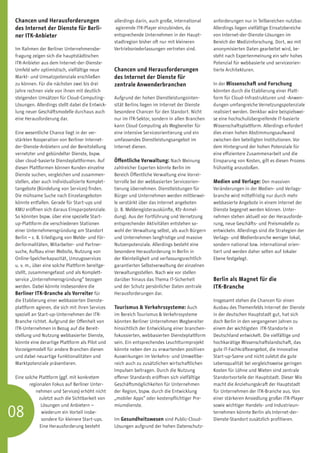 Chancen und Herausforderungen                    allerdings darin, auch große, international    anforderungen nur in Teilbereichen nutzbar.
des Internet der Dienste für Berli-               agierende ITK-Player einzubinden, da          Allerdings liegen vielfältige Einsatzbereiche
ner ITK-Anbieter                                 entsprechende Unternehmen in der Haupt-        von Internet-der-Dienste-Lösungen im
                                                 stadtregion bisher oft nur mit kleineren       Bereich der Medizinforschung. Dort, wo mit
Im Rahmen der Berliner Unternehmensbe-           Vertriebsniederlassungen vertreten sind.       anonymisierten Daten gearbeitet wird, be-
fragung zeigen sich die hauptstädtischen                                                        steht nach Expertenmeinung ein sehr hohes
ITK-Anbieter aus dem Internet-der-Dienste-                                                      Potenzial für webbasierte und serviceorien-
Umfeld sehr optimistisch, vielfältige neue       Chancen und Herausforderungen                  tierte Architekturen.
Markt- und Umsatzpotenziale erschließen          des Internet der Dienste für
zu können. Für die nächsten zwei bis drei        zen­ rale Anwenderbranchen
                                                    t                                           In der Wissenschaft und Forschung
Jahre rechnen viele von ihnen mit deutlich                                                      könnten durch die Etablierung einer Platt-
steigenden Umsätzen für Cloud-Computing-         Aufgrund der hohen Dienstleistungsinten-       form für Cloud-Infrastrukturen und -Anwen-
Lösungen. Allerdings stellt dabei die Entwick-   sität Berlins liegen im Internet der Dienste   dungen umfangreiche Vernetzungspotenziale
lung neuer Geschäftsmodelle durchaus auch        besondere Chancen für den Standort. Nicht      realisiert werden. Denkbar wäre beispielswei-
eine Herausforderung dar.                        nur im ITK-Sektor, sondern in allen Branchen   se eine hochschulübergreifende IT-basierte
                                                 kann Cloud Computing als Wegbereiter für       Wissenschaftsplattform. Allerdings erfordert
Eine wesentliche Chance liegt in der ver-        eine intensive Serviceorientierung und ein     dies einen hohen Abstimmungsaufwand
stärkten Kooperation von Berliner Internet-      umfassendes Dienstleistungsangebot im          zwischen den beteiligten Institutionen. Vor
der-Dienste-Anbietern und der Bereitstellung     Internet dienen.                               dem Hintergrund der hohen Potenziale für
vernetzter und gebündelter Dienste, bspw.                                                       eine effizientere Zusammenarbeit und die
über cloud-basierte Diensteplattformen. Auf      Öffentliche Verwaltung: Nach Meinung           Einsparung von Kosten, gilt es diesen Prozess
diesen Plattformen können Kunden einzelne        zahlreicher Experten könnte Berlin im          frühzeitig anzustoßen.
Dienste suchen, vergleichen und zusammen-        Bereich Öffentliche Verwaltung eine Vorrei-
stellen, aber auch individualisierte Komplet-    terrolle bei der webbasierten Serviceorien-    Medien und Verlage: Den massiven
tangebote (Bündelung von Services) finden.       tierung übernehmen. Dienstleistungen für       Veränderungen in der Medien- und Verlags-
Die mühsame Suche nach Einzelangeboten           Bürger und Unternehmen werden mittlerwei-      branche wird mittelfristig nur durch mehr
könnte entfallen. Gerade für Start-ups und       le verstärkt über das Internet angeboten       webbasierte Angebote in einem Internet der
KMU eröffnen sich daraus Einsparpotenziale.      (z. B. Melderegisterauskünfte, Kfz-Anmel-      Dienste begegnet werden können. Unter-
So könnten bspw. über eine spezielle Start-      dung). Aus der Fortführung und Vernetzung      nehmen stehen aktuell vor der Herausforde-
up-Plattform die verschiedenen Stationen         entsprechender Aktivitäten entstehen so-       rung, neue Geschäfts- und Preismodelle zu
einer Unternehmensgründung am Standort           wohl der Verwaltung selbst, als auch Bürgern   entwickeln. Allerdings sind die Strategien der
Berlin – z. B. Erledigung von Melde- und För-    und Unternehmen langfristige und massive       Verlags- und Medienbranche weniger lokal,
derformalitäten, Mitarbeiter- und Partner-       Nutzenpotenziale. Allerdings besteht eine      sondern national bzw. international orien-
suche, Aufbau einer Website, Nutzung von         besondere Herausforderung in Berlin in         tiert und werden daher selten auf lokaler
Online-Speicherkapazität, Umzugsservices         der Kleinteiligkeit und verfassungsrechtlich   Ebene festgelegt.
u. v. m., über eine solche Plattform bereitge-   garantierten Selbstverwaltung der einzelnen
stellt, zusammengefasst und als Komplett-        Verwaltungsstellen. Nach wie vor stellen
service „Unternehmensgründung“ bezogen           darüber hinaus das Thema IT-Sicherheit         Berlin als Magnet für die
werden. Dabei könnte insbesondere die            und der Schutz persönlicher Daten zentrale     ITK-Branche
Berliner ITK-Branche als Vorreiter für           Herausforderungen dar.
die Etablierung einer webbasierten Dienste-                                                     Insgesamt stehen die Chancen für einen
plattform agieren, die sich mit ihren Services   Tourismus  Verkehrssysteme: Auch              Ausbau des Themenfelds Internet der Dienste
speziell an Start-up-Unternehmen der ITK-        im Bereich Tourismus  Verkehrssysteme         in der deutschen Hauptstadt gut, hat sich
Branche richtet. Aufgrund der Offenheit von      könnten Berliner Unternehmen Wegbereiter       doch Berlin in den vergangenen Jahren zu
ITK-Unternehmen in Bezug auf die Bereit-         hinsichtlich der Entwicklung einer branchen-   einem der wichtigsten ITK-Standorte in
stellung und Nutzung webbasierter Dienste,       fokussierten, webbasierten Diensteplattform    Deutschland entwickelt. Die vielfältige und
könnte eine derartige Plattform als Pilot und    sein. Ein entsprechendes Leuchtturmprojekt     hochkarätige Wissenschaftslandschaft, das
Vorzeigemodell für andere Branchen dienen        könnte neben den zu erwartenden positiven      gute IT-Fachkräfteangebot, die innovative
und dabei neuartige Funktionalitäten und         Auswirkungen im Verkehrs- und Umweltbe-        Start-up-Szene und nicht zuletzt die gute
Marktpotenziale präsentieren.                    reich auch zu zusätzlichen wirtschaftlichen    Lebensqualität bei vergleichsweise geringen
                                                 Impulsen beitragen. Durch die Nutzung          Kosten für Löhne und Mieten sind zentrale
Eine solche Plattform (ggf. mit konkretem        offener Standards eröffnen sich vielfältige    Standortvorteile der Hauptstadt. Dieser Mix
       regionalen Fokus auf Berliner Unter-      Geschäftsmöglichkeiten für Unternehmen         macht die Anziehungskraft der Hauptstadt
          nehmen und Services) erhöht nicht      der Region, bspw. durch die Entwicklung        für Unternehmen der ITK-Branche aus. Von
            zuletzt auch die Sichtbarkeit von    „mobiler Apps“ oder kostenpflichtiger Pre-     einer stärkeren Ansiedlung großer ITK-Player


08
             Lösungen und Anbietern –            miumdienste.                                   sowie wichtiger Handels- und Industrieun-
	            wiederum ein Vorteil insbe-­                                                       ternehmen könnte Berlin als Internet-der-
	            son­ ere für kleinere Start-ups.
                 d                               Im Gesundheitswesen sind Public-Cloud-         Dienste-Standort zusätzlich profitieren.
            Eine Herausforderung besteht         Lösungen aufgrund der hohen Datenschutz-
 