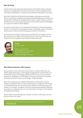 Über die Studie

Zentrales Ziel der Studie „Potenzialanalyse Internet der Dienste Berlin“ (Berlecon Research
2011) war es, die Möglichkeiten des Internet der Dienste für den Wirtschaftsstandort Berlin
und die Berliner Marktakteure zu analysieren sowie politische Handlungsfelder aufzuzeigen.

Dafür liefert die Studie einen Überblick über Technologien und Konzepte des Internet der
Dienste, charakterisiert und bewertet die spezifischen Rahmenbedingungen für die Akteure am
Standort Berlin, identifiziert die wichtigsten Berliner Anbieter in diesem Umfeld und arbeitet
spezifische Chancen und Herausforderungen heraus. Daraus werden konkrete Handlungsfelder
und -optionen für die Berliner Politik abgeleitet.

Die Inhalte der Studie basieren auf umfangreichem Desk Research, zahlreichen Expertenge-
sprächen mit Unternehmen, Forschungseinrichtungen und Verbänden sowie der statistischen
Auswertung einer Online-Unternehmensbefragung unter Berliner ITK-Anbietern.

Die Studie wurde im Auftrag der Senatsverwaltung für Wirtschaft, Technologie und Frauen
Berlin erstellt und ist im Februar 2011 erschienen. Sie kann im Internet auf den Seiten von
Projekt Zukunft heruntergeladen werden (www.berlin.de/projektzukunft).



                     Kontakt:
                     Dr. Katrin Schleife

                     Berlecon, a PAC Company
                     Am Kupfergraben 6a | 10117 Berlin
                     Telefon: +49 30 285 296-20
                     E-Mail: k.schleife@pac-online.com




Über Berlecon Research, a PAC Company

Berlecon Research ist ein Unternehmen der Pierre Audoin Consultants (PAC) Group, einer
weltweit tätigen Marktanalyse- und Strategieberatungsgesellschaft. Unsere Analysten sind
die führenden Experten für Technologien, Märkte und Services rund um Communications,
Collaboration und Mobility in der DACH-Region. Wir beraten Unternehmen und staatliche
Institutionen bei der Ausrichtung ihrer Technologie- und Marktstrategien.

Neben einem umfassenden Go-to-Market-Portfolio bieten wir ITK-Anbietern fundierte
Analysen zu Marktpotenzialen und -trends sowie Beratung zur strategischen Positionierung
und Produktentwicklung. CIOs und Finanzinvestoren helfen wir bei der Bewertung von ITK-
Anbietern und -Lösungen und begleiten sie bei ihren Investitionsentscheidungen. Öffentliche
Organisationen und Verbände bauen auf unsere Kennzahlen und Analysen als Grundlage für
die Gestaltung der ITK-Politik.

Berlecon Research wurde 1997 gegründet und gehört seit 2011 zur PAC-Gruppe. Das Unter-
nehmen hat seinen Sitz in Berlin.



   Weitere Informationen zum Unternehmen und zu aktuellen Publikationen:
   www.berlecon.de


                                                                                                                    09
                                                                                                 Potenzialanalyse
 