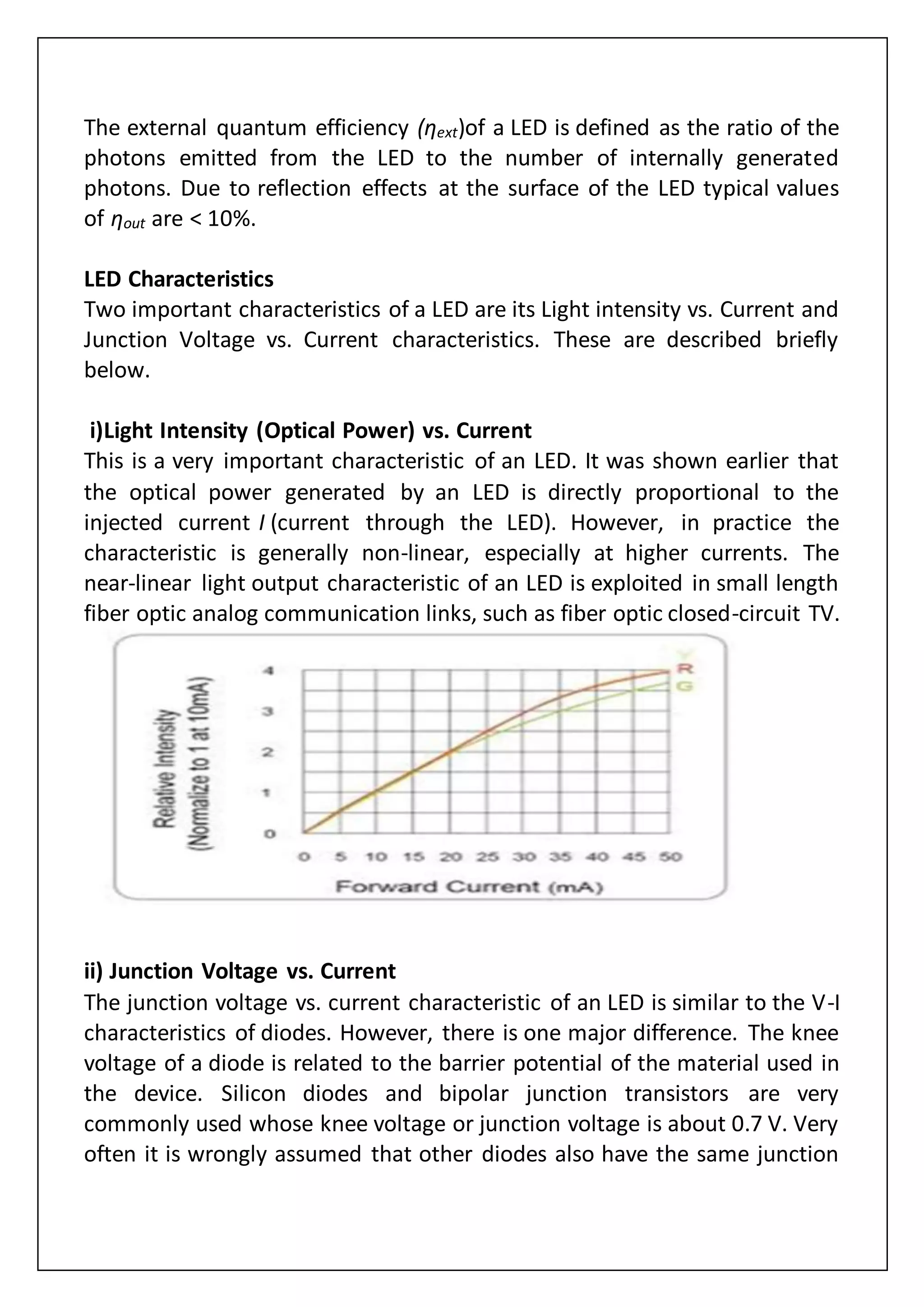 The external quantum efficiency (ηext)of a LED is defined as the ratio of the
photons emitted from the LED to the number of internally generated
photons. Due to reflection effects at the surface of the LED typical values
of ηout are < 10%.
LED Characteristics
Two important characteristics of a LED are its Light intensity vs. Current and
Junction Voltage vs. Current characteristics. These are described briefly
below.
i)Light Intensity (Optical Power) vs. Current
This is a very important characteristic of an LED. It was shown earlier that
the optical power generated by an LED is directly proportional to the
injected current I (current through the LED). However, in practice the
characteristic is generally non-linear, especially at higher currents. The
near-linear light output characteristic of an LED is exploited in small length
fiber optic analog communication links, such as fiber optic closed-circuit TV.
ii) Junction Voltage vs. Current
The junction voltage vs. current characteristic of an LED is similar to the V-I
characteristics of diodes. However, there is one major difference. The knee
voltage of a diode is related to the barrier potential of the material used in
the device. Silicon diodes and bipolar junction transistors are very
commonly used whose knee voltage or junction voltage is about 0.7 V. Very
often it is wrongly assumed that other diodes also have the same junction
 