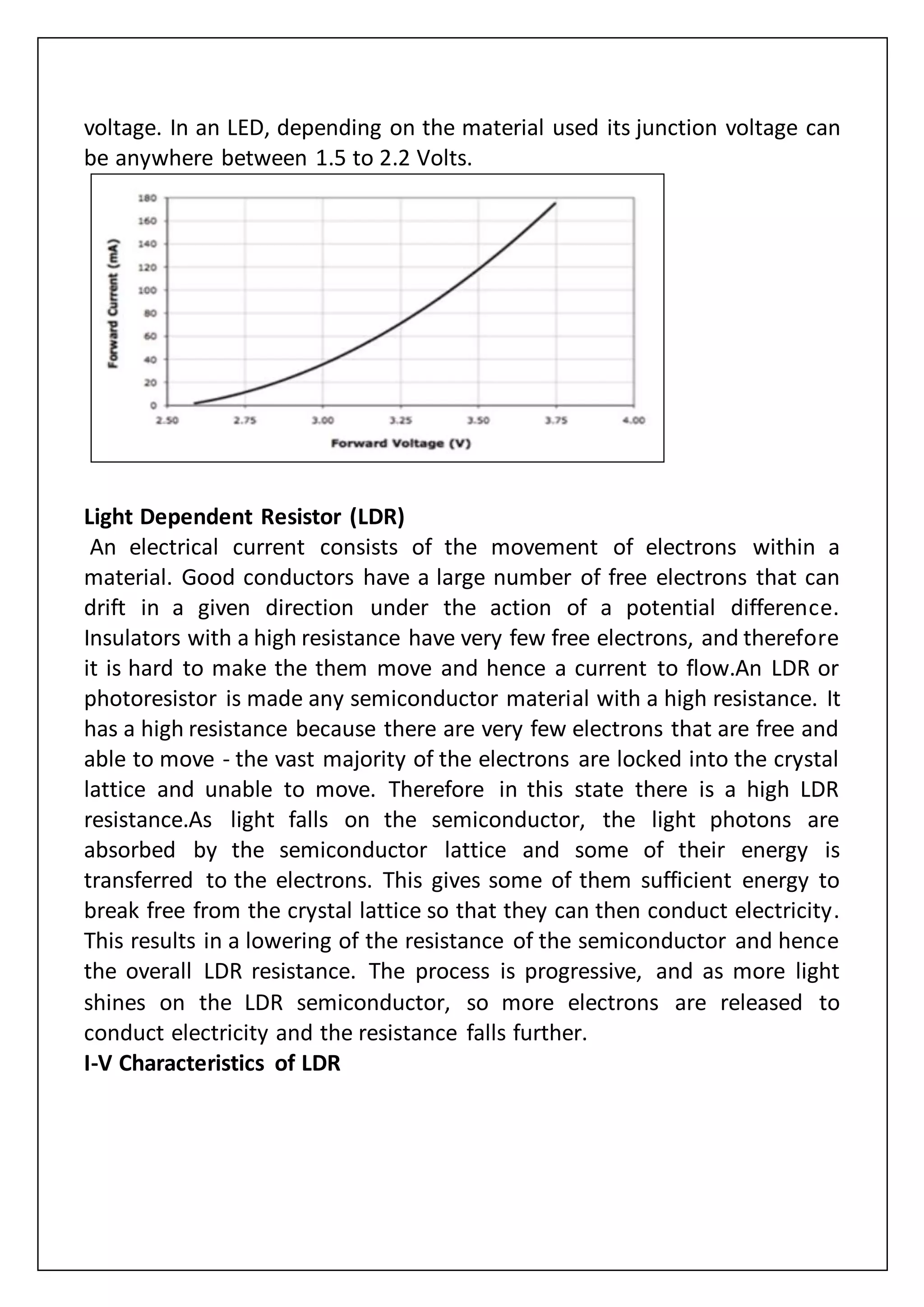 voltage. In an LED, depending on the material used its junction voltage can
be anywhere between 1.5 to 2.2 Volts.
Light Dependent Resistor (LDR)
An electrical current consists of the movement of electrons within a
material. Good conductors have a large number of free electrons that can
drift in a given direction under the action of a potential difference.
Insulators with a high resistance have very few free electrons, and therefore
it is hard to make the them move and hence a current to flow.An LDR or
photoresistor is made any semiconductor material with a high resistance. It
has a high resistance because there are very few electrons that are free and
able to move - the vast majority of the electrons are locked into the crystal
lattice and unable to move. Therefore in this state there is a high LDR
resistance.As light falls on the semiconductor, the light photons are
absorbed by the semiconductor lattice and some of their energy is
transferred to the electrons. This gives some of them sufficient energy to
break free from the crystal lattice so that they can then conduct electricity.
This results in a lowering of the resistance of the semiconductor and hence
the overall LDR resistance. The process is progressive, and as more light
shines on the LDR semiconductor, so more electrons are released to
conduct electricity and the resistance falls further.
I-V Characteristics of LDR
 