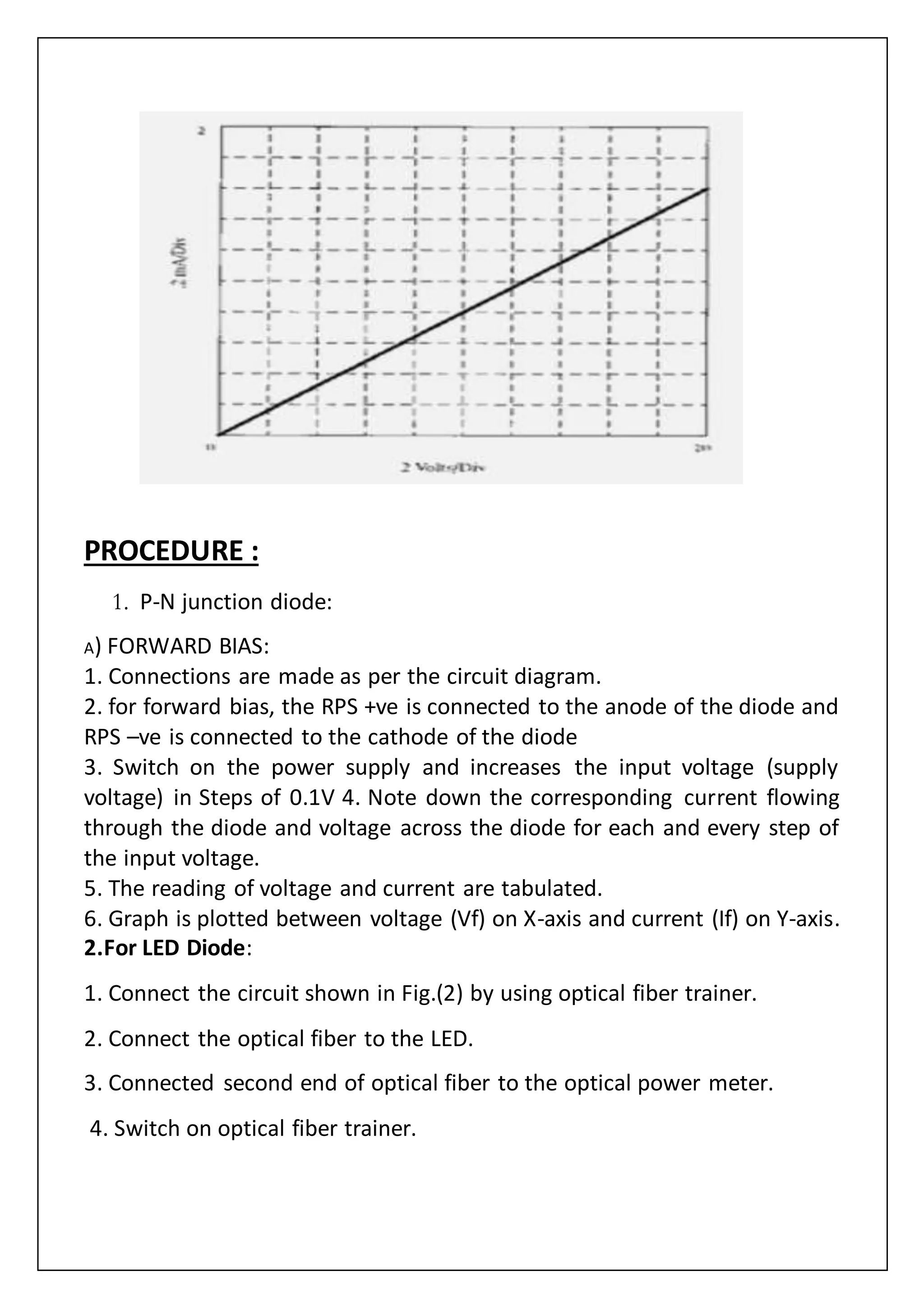 PROCEDURE :
1. P-N junction diode:
A) FORWARD BIAS:
1. Connections are made as per the circuit diagram.
2. for forward bias, the RPS +ve is connected to the anode of the diode and
RPS –ve is connected to the cathode of the diode
3. Switch on the power supply and increases the input voltage (supply
voltage) in Steps of 0.1V 4. Note down the corresponding current flowing
through the diode and voltage across the diode for each and every step of
the input voltage.
5. The reading of voltage and current are tabulated.
6. Graph is plotted between voltage (Vf) on X-axis and current (If) on Y-axis.
2.For LED Diode:
1. Connect the circuit shown in Fig.(2) by using optical fiber trainer.
2. Connect the optical fiber to the LED.
3. Connected second end of optical fiber to the optical power meter.
4. Switch on optical fiber trainer.
 