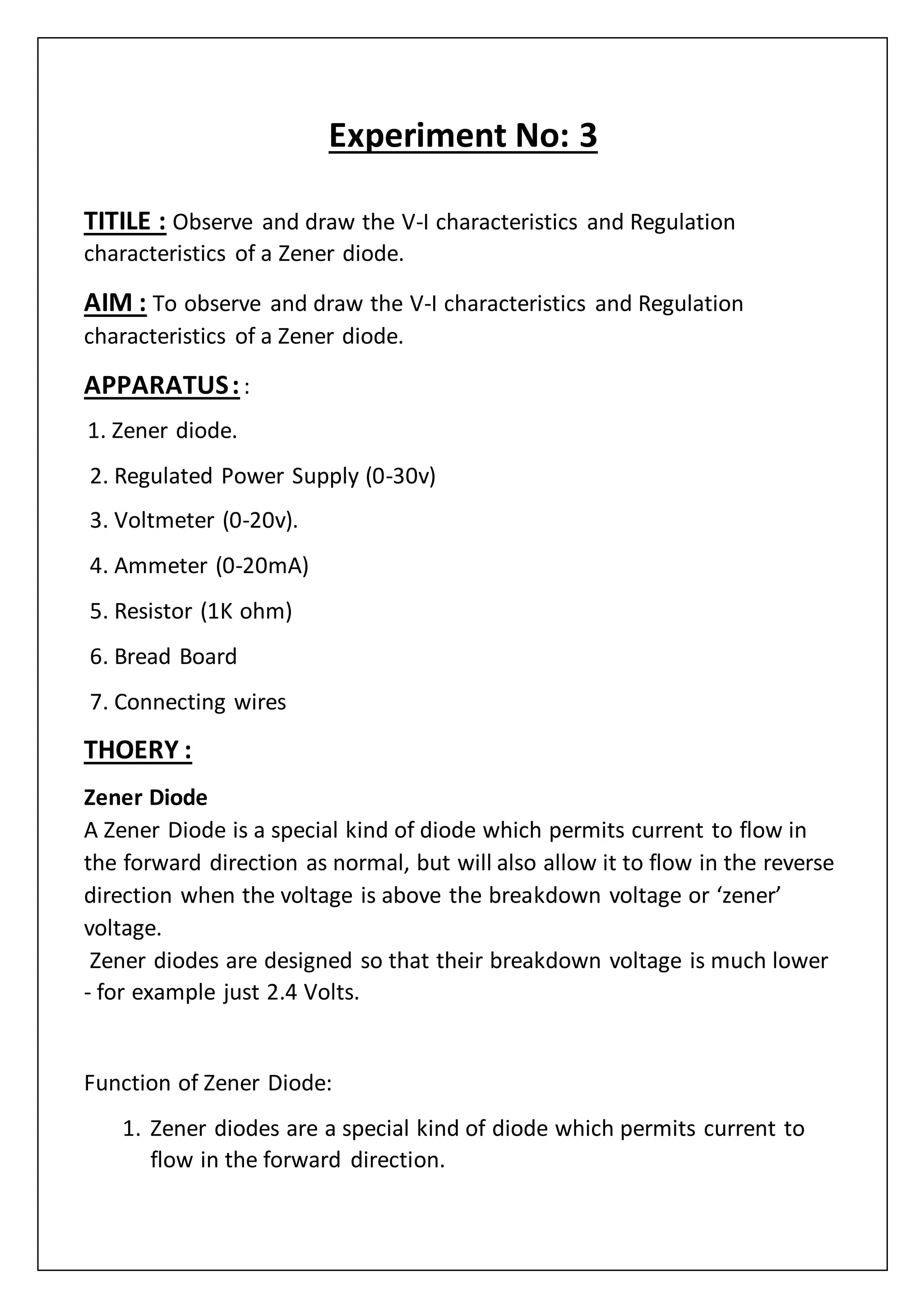 Experiment No: 3
TITILE : Observe and draw the V-I characteristics and Regulation
characteristics of a Zener diode.
AIM : To observe and draw the V-I characteristics and Regulation
characteristics of a Zener diode.
APPARATUS::
1. Zener diode.
2. Regulated Power Supply (0-30v)
3. Voltmeter (0-20v).
4. Ammeter (0-20mA)
5. Resistor (1K ohm)
6. Bread Board
7. Connecting wires
THOERY :
Zener Diode
A Zener Diode is a special kind of diode which permits current to flow in
the forward direction as normal, but will also allow it to flow in the reverse
direction when the voltage is above the breakdown voltage or ‘zener’
voltage.
Zener diodes are designed so that their breakdown voltage is much lower
- for example just 2.4 Volts.
Function of Zener Diode:
1. Zener diodes are a special kind of diode which permits current to
flow in the forward direction.
 