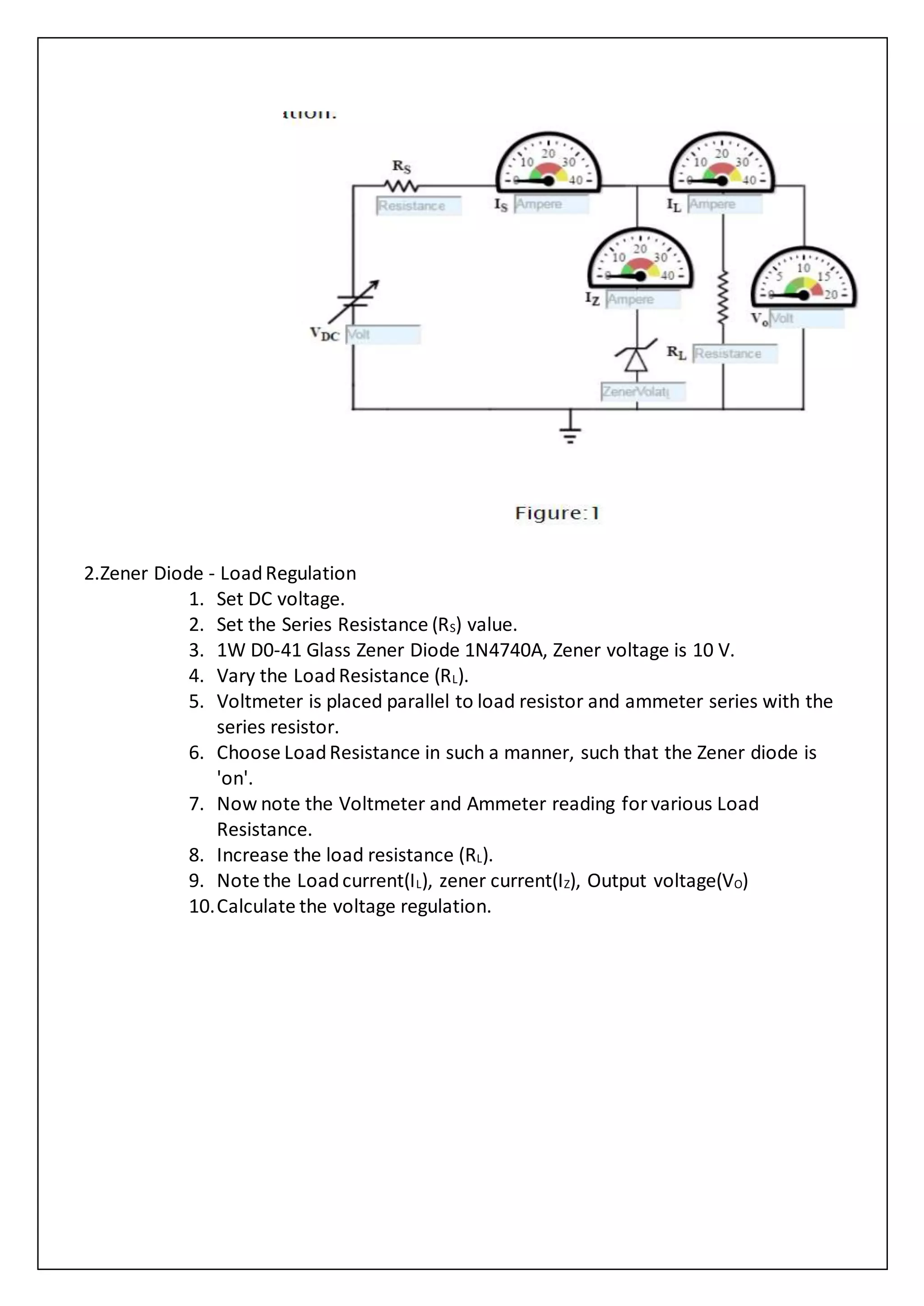 2.Zener Diode - LoadRegulation
1. Set DC voltage.
2. Set the Series Resistance (RS) value.
3. 1W D0-41 Glass Zener Diode 1N4740A, Zener voltage is 10 V.
4. Vary the LoadResistance (RL).
5. Voltmeter is placed parallel to load resistor and ammeter series with the
series resistor.
6. Choose LoadResistance in such a manner, such that the Zener diode is
'on'.
7. Now note the Voltmeter and Ammeter reading for various Load
Resistance.
8. Increase the load resistance (RL).
9. Note the Loadcurrent(IL), zener current(IZ), Output voltage(VO)
10.Calculate the voltage regulation.
 