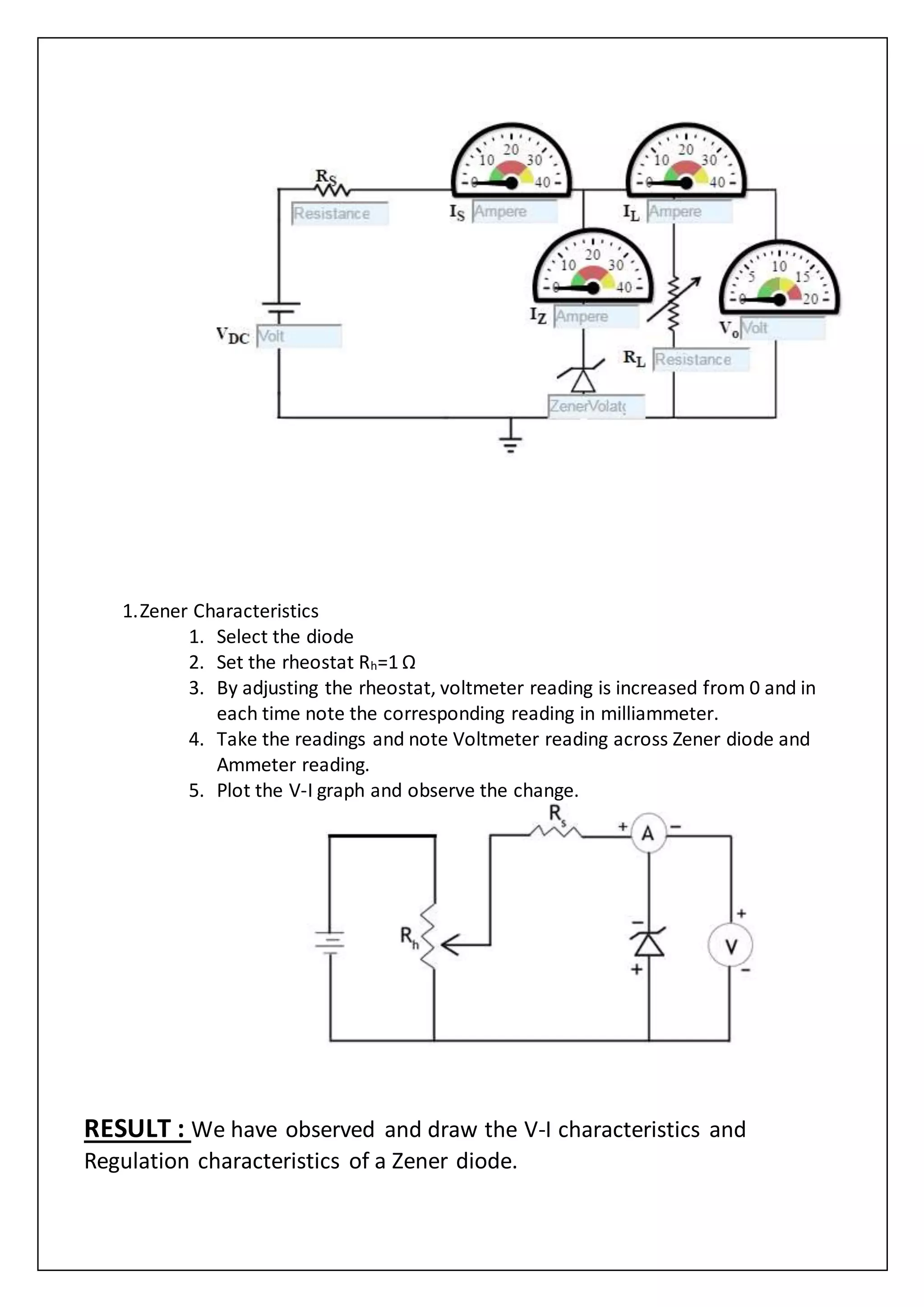 1.Zener Characteristics
1. Select the diode
2. Set the rheostat Rh=1 Ω
3. By adjusting the rheostat, voltmeter reading is increased from 0 and in
each time note the corresponding reading in milliammeter.
4. Take the readings and note Voltmeter reading across Zener diode and
Ammeter reading.
5. Plot the V-I graph and observe the change.
RESULT : We have observed and draw the V-I characteristics and
Regulation characteristics of a Zener diode.
 