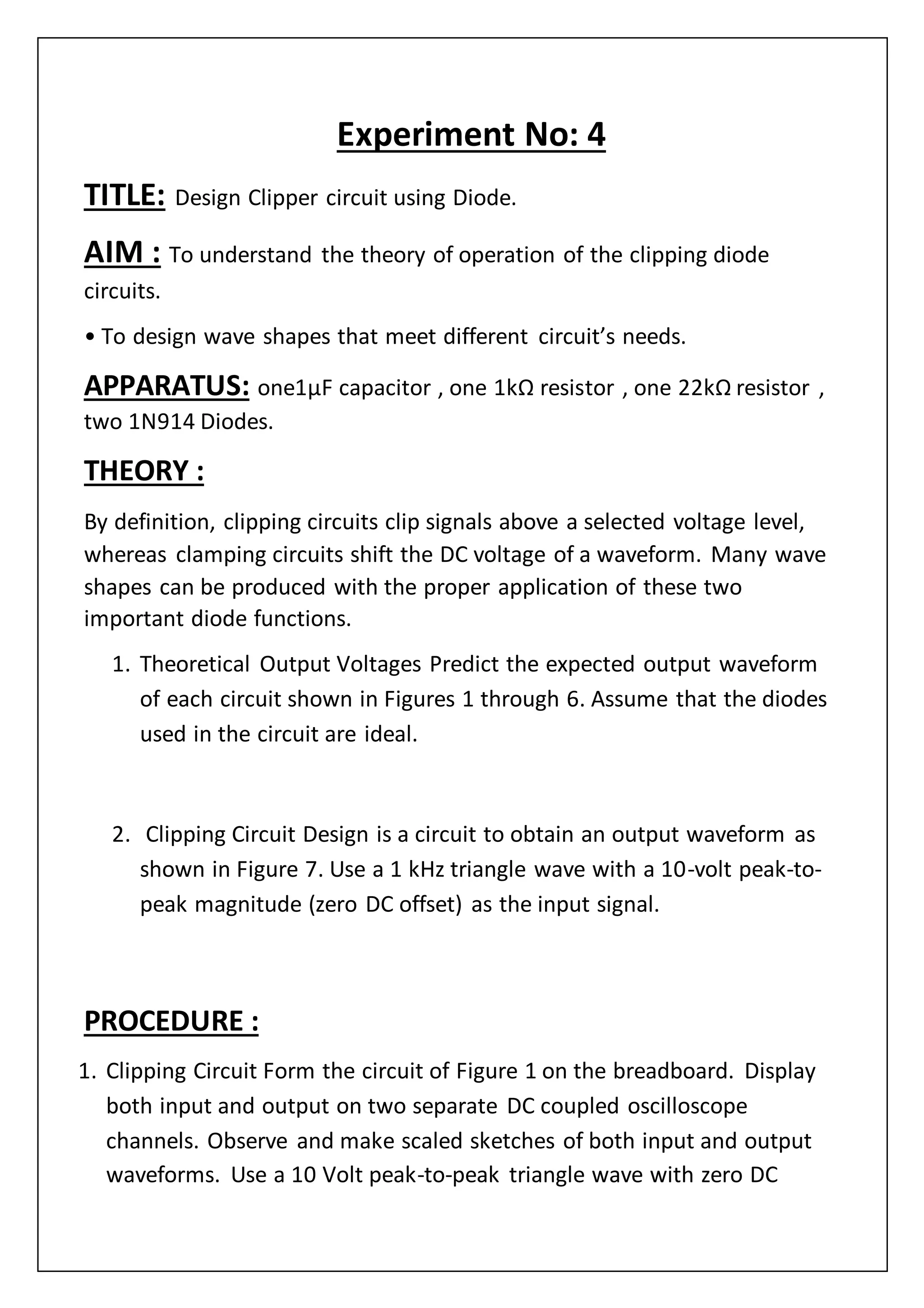Experiment No: 4
TITLE: Design Clipper circuit using Diode.
AIM : To understand the theory of operation of the clipping diode
circuits.
• To design wave shapes that meet different circuit’s needs.
APPARATUS: one1µF capacitor , one 1kΩ resistor , one 22kΩ resistor ,
two 1N914 Diodes.
THEORY :
By definition, clipping circuits clip signals above a selected voltage level,
whereas clamping circuits shift the DC voltage of a waveform. Many wave
shapes can be produced with the proper application of these two
important diode functions.
1. Theoretical Output Voltages Predict the expected output waveform
of each circuit shown in Figures 1 through 6. Assume that the diodes
used in the circuit are ideal.
2. Clipping Circuit Design is a circuit to obtain an output waveform as
shown in Figure 7. Use a 1 kHz triangle wave with a 10-volt peak-to-
peak magnitude (zero DC offset) as the input signal.
PROCEDURE :
1. Clipping Circuit Form the circuit of Figure 1 on the breadboard. Display
both input and output on two separate DC coupled oscilloscope
channels. Observe and make scaled sketches of both input and output
waveforms. Use a 10 Volt peak-to-peak triangle wave with zero DC
 