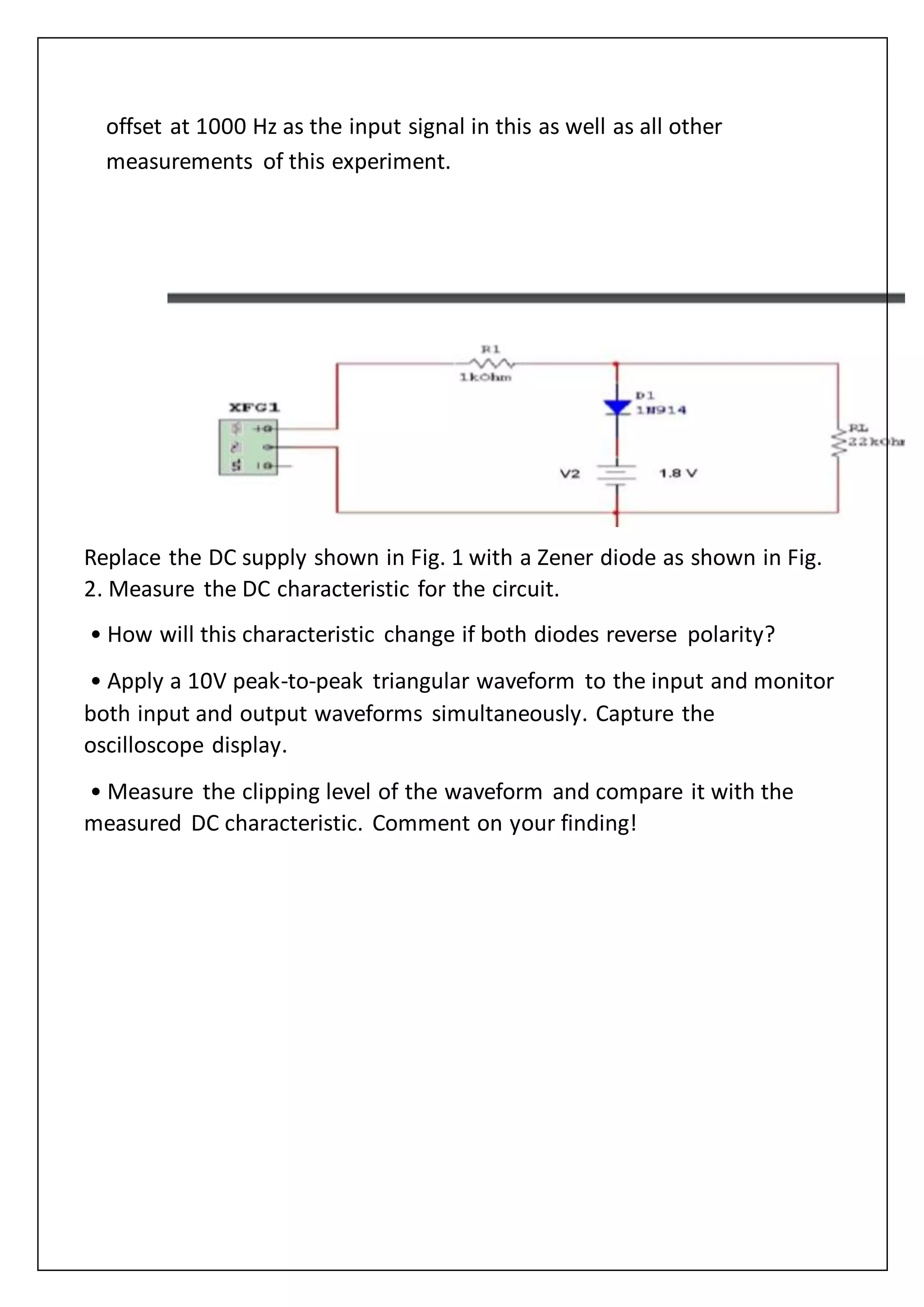 offset at 1000 Hz as the input signal in this as well as all other
measurements of this experiment.
Replace the DC supply shown in Fig. 1 with a Zener diode as shown in Fig.
2. Measure the DC characteristic for the circuit.
• How will this characteristic change if both diodes reverse polarity?
• Apply a 10V peak-to-peak triangular waveform to the input and monitor
both input and output waveforms simultaneously. Capture the
oscilloscope display.
• Measure the clipping level of the waveform and compare it with the
measured DC characteristic. Comment on your finding!
 