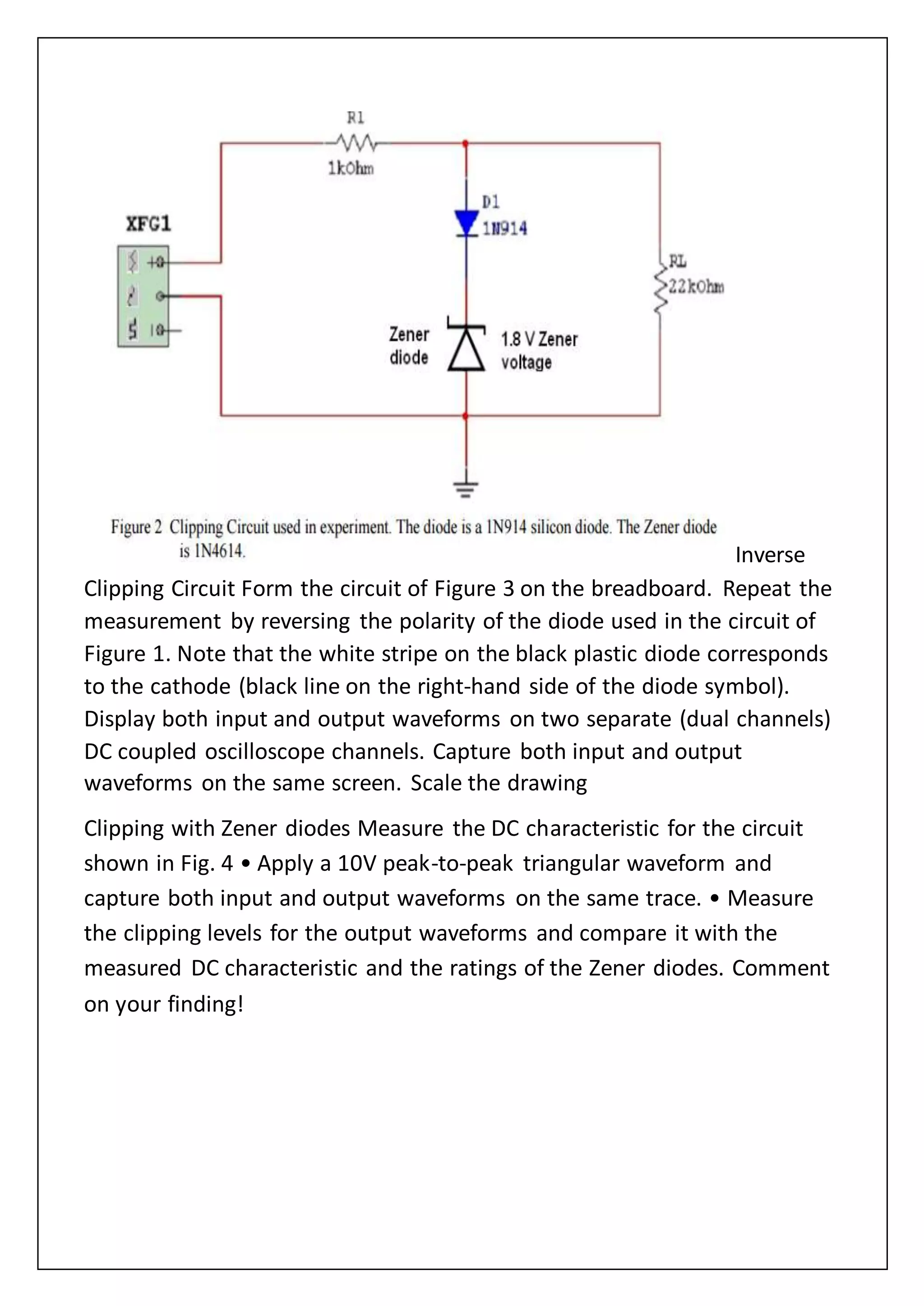 Inverse
Clipping Circuit Form the circuit of Figure 3 on the breadboard. Repeat the
measurement by reversing the polarity of the diode used in the circuit of
Figure 1. Note that the white stripe on the black plastic diode corresponds
to the cathode (black line on the right-hand side of the diode symbol).
Display both input and output waveforms on two separate (dual channels)
DC coupled oscilloscope channels. Capture both input and output
waveforms on the same screen. Scale the drawing
Clipping with Zener diodes Measure the DC characteristic for the circuit
shown in Fig. 4 • Apply a 10V peak-to-peak triangular waveform and
capture both input and output waveforms on the same trace. • Measure
the clipping levels for the output waveforms and compare it with the
measured DC characteristic and the ratings of the Zener diodes. Comment
on your finding!
 
