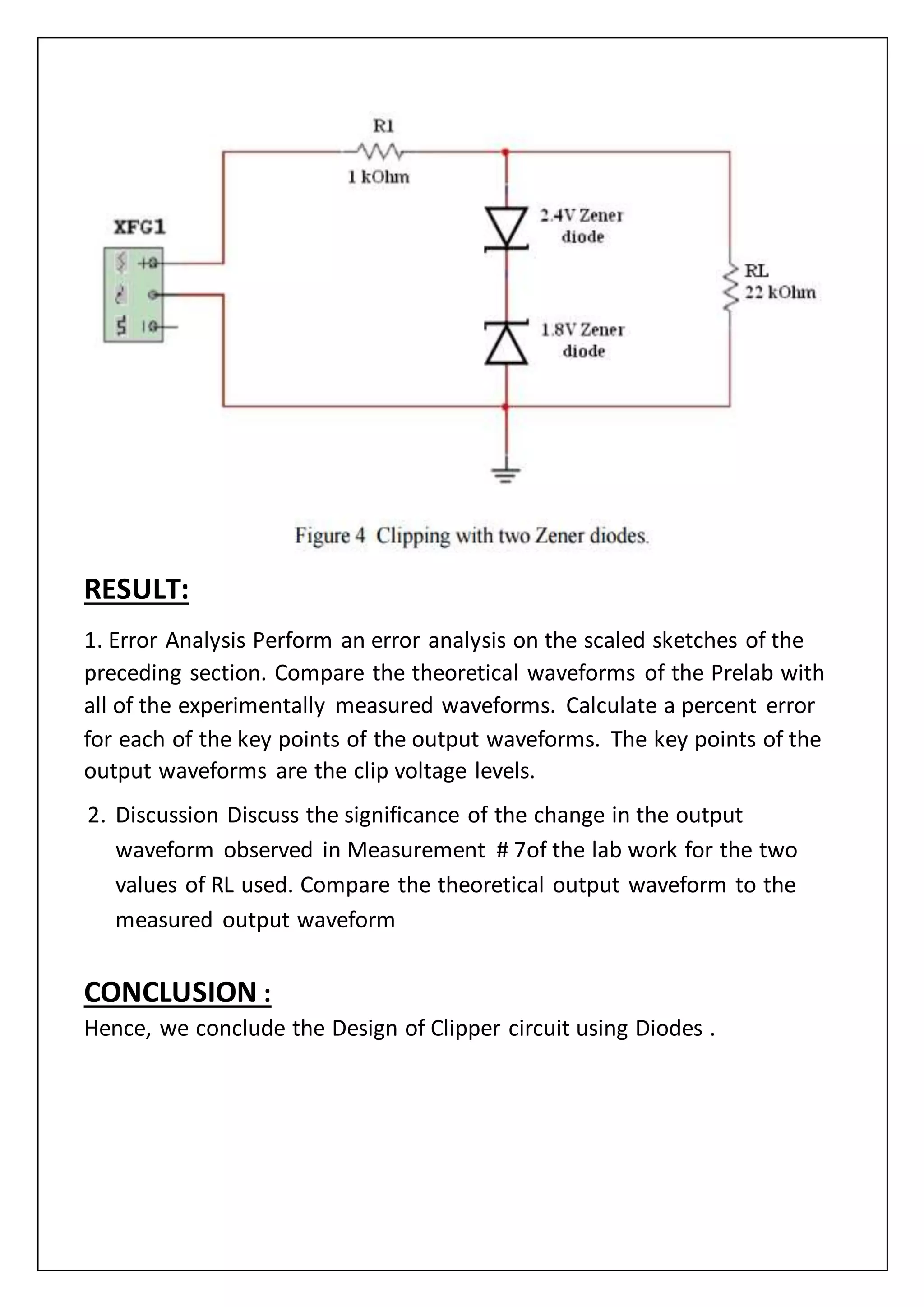 RESULT:
1. Error Analysis Perform an error analysis on the scaled sketches of the
preceding section. Compare the theoretical waveforms of the Prelab with
all of the experimentally measured waveforms. Calculate a percent error
for each of the key points of the output waveforms. The key points of the
output waveforms are the clip voltage levels.
2. Discussion Discuss the significance of the change in the output
waveform observed in Measurement # 7of the lab work for the two
values of RL used. Compare the theoretical output waveform to the
measured output waveform
CONCLUSION :
Hence, we conclude the Design of Clipper circuit using Diodes .
 