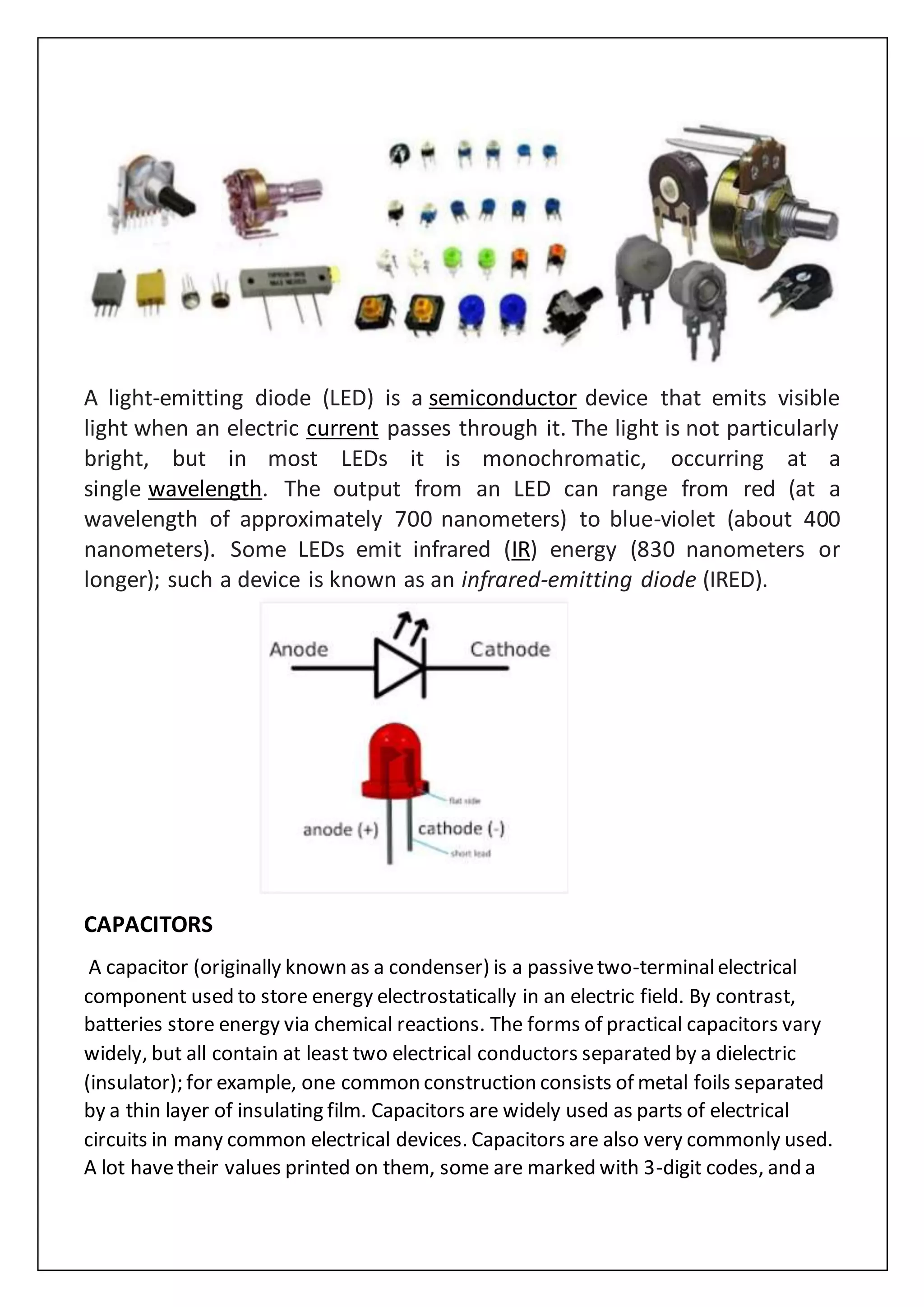 A light-emitting diode (LED) is a semiconductor device that emits visible
light when an electric current passes through it. The light is not particularly
bright, but in most LEDs it is monochromatic, occurring at a
single wavelength. The output from an LED can range from red (at a
wavelength of approximately 700 nanometers) to blue-violet (about 400
nanometers). Some LEDs emit infrared (IR) energy (830 nanometers or
longer); such a device is known as an infrared-emitting diode (IRED).
CAPACITORS
A capacitor (originally known as a condenser) is a passivetwo-terminalelectrical
component used to store energy electrostatically in an electric field. By contrast,
batteries store energy via chemical reactions. The forms of practical capacitors vary
widely, but all contain at least two electrical conductors separated by a dielectric
(insulator); for example, one common construction consists of metal foils separated
by a thin layer of insulating film. Capacitors are widely used as parts of electrical
circuits in many common electrical devices. Capacitors are also very commonly used.
A lot havetheir values printed on them, some are marked with 3-digit codes, and a
 
